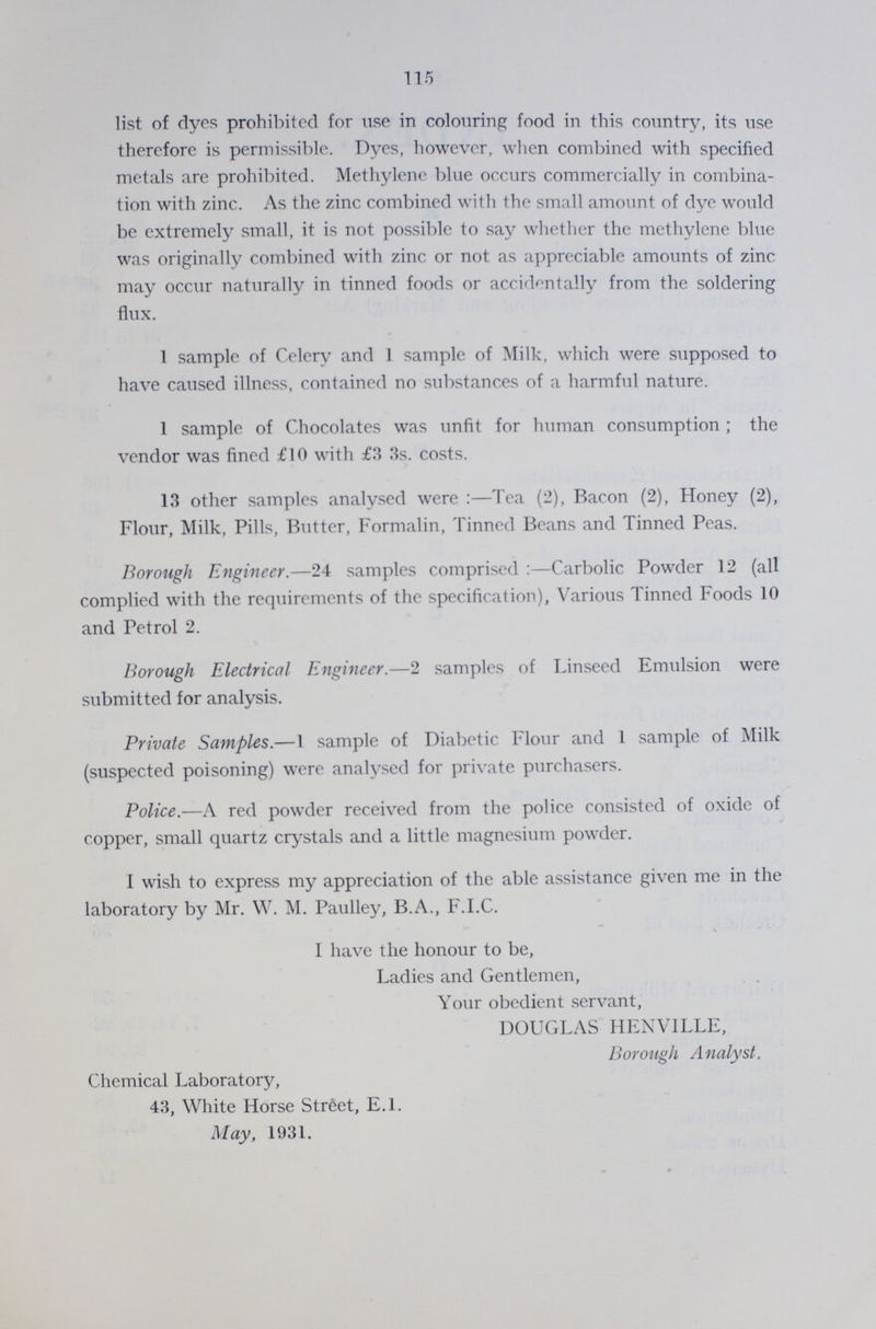 115 list of dyes prohibited for use in colouring food in this country, its use therefore is permissible. Dyes, however, when combined with specified metals are prohibited. Methylene blue occurs commercially in combina tion with zinc. As the zinc combined with the small amount of dye would be extremely small, it is not possible to say whether the methylene blue was originally combined with zinc or not as appreciable amounts of zinc may occur naturally in tinned foods or accidentally from the soldering flux. 1 sample of Celery and 1 sample of Milk, which were supposed to have caused illness, contained no substances of a harmful nature. 1 sample of Chocolates was unfit for human consumption ; the vendor was fined £10 with £3 3s. costs. 13 other samples analysed were:—Tea (2), Bacon (2), Honey (2), Flour, Milk, Pills, Butter, Formalin, Tinned Beans and Tinned Peas. Borough Engineer.—24 samples comprised:—Carbolic Powder 12 (all complied with the requirements of the specification), Various Tinned Foods 10 and Petrol 2. Borough Electrical Engineer.—2 samples of Linseed Emulsion were submitted for analysis. Private Samples.—1 sample of Diabetic Flour and 1 sample of Milk (suspected poisoning) were analysed for private purchasers. Police.— A red powder received from the police consisted of oxide of copper, small quartz crystals and a little magnesium powder. I wish to express my appreciation of the able assistance given me in the laboratory by Mr. W. M. Paulley, B.A., F.I.C. I have the honour to be, Ladies and Gentlemen, Your obedient servant, DOUGLAS HENVILLE, Borough Analyst Chemical Laboratory, 43, White Horse Street, E.1. May, 1931.