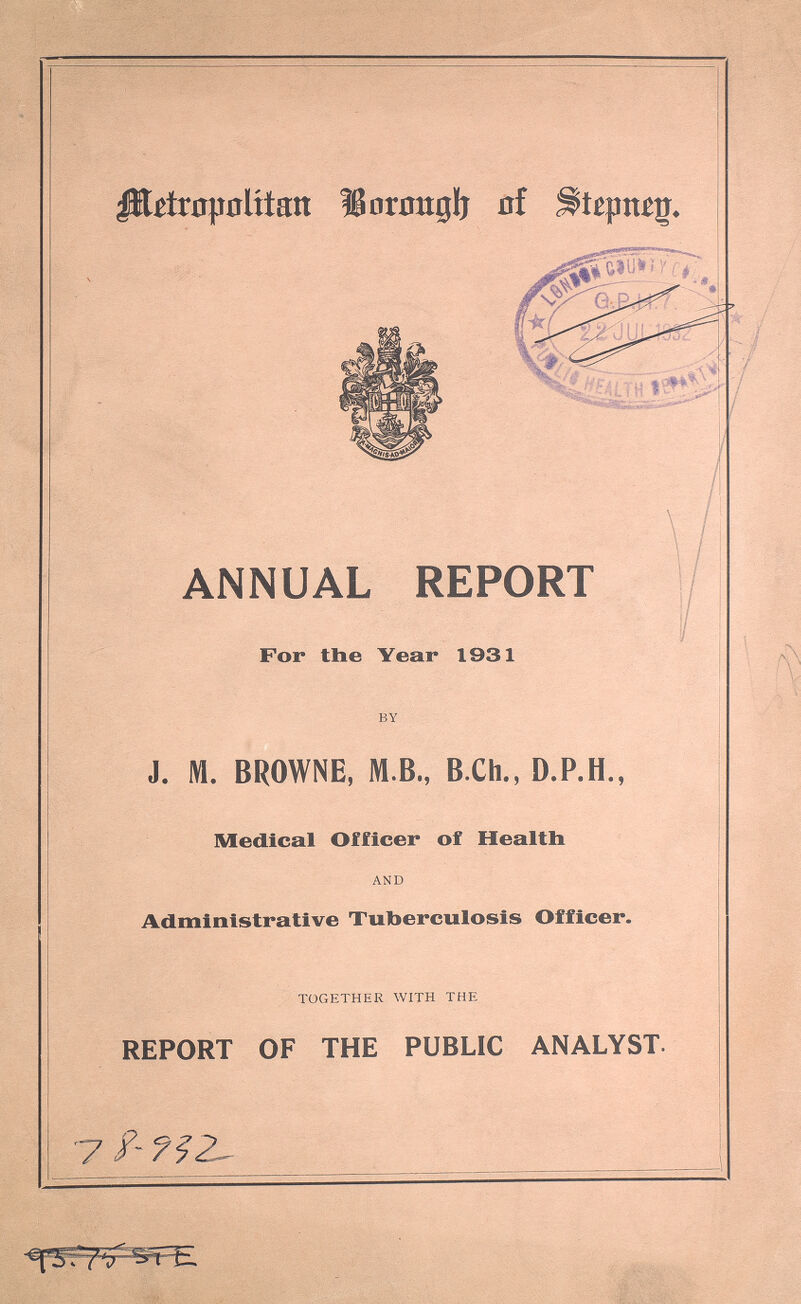 Metropolitan Borough of Stepney. ANNUAL REPORT For the Year 1931 by J. M. BROWNE, M.B., B.Ch., D.P.H., Medical Officer of Health and Administrative Tuberculosis Officer. together with the REPORT OF THE PUBLIC ANALYST. 78 -932