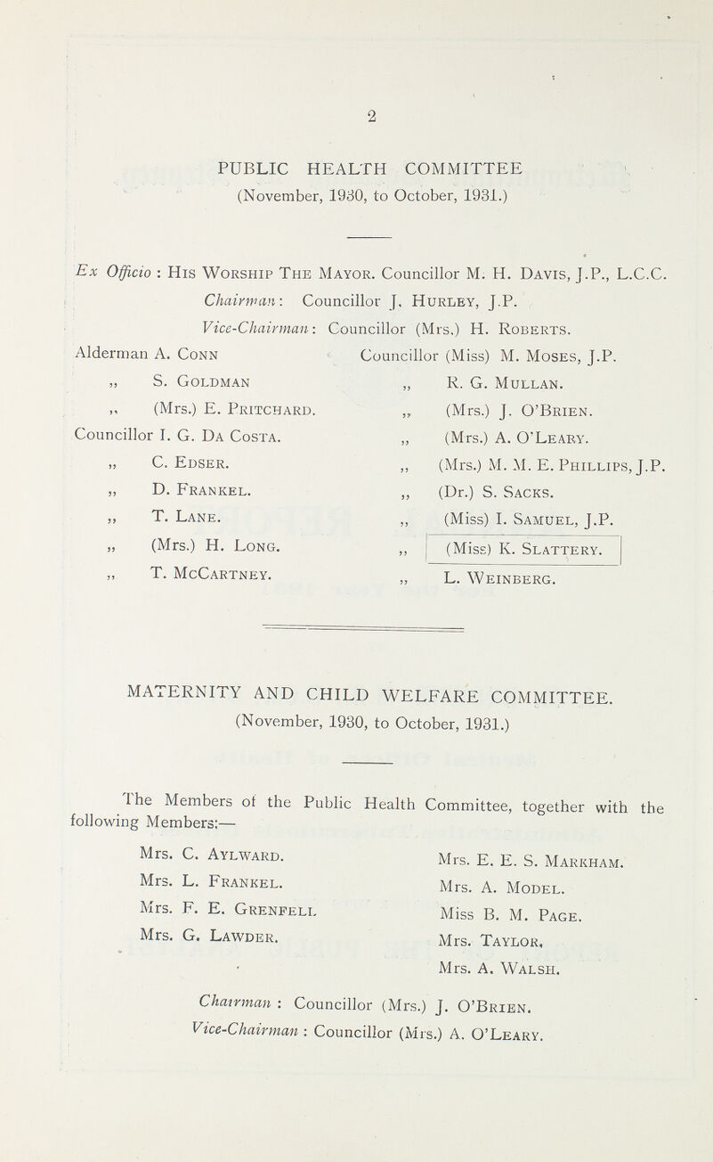 2 PUBLIC HEALTH COMMITTEE (November, 1930, to October, 1931.) Ex Officio: His Worship The Mayor. Councillor M. H. Davis, J.P., L.C.C. Chairman: Councillor J, Hurley, J.P. Vice-Chairman: Councillor (Mrs,) H. Roberts. Alderman A. Conn Councillor (Miss) M. Moses, J.P. „ S. Goldman „ R. G. Mullan. „ (Mrs.) E. Pritchard. „ (Mrs.) J. O'Brien. Councillor I. G. Da Costa. „ (Mrs.) A. O'Leary. C. Edser. ,, (Mrs.) M. M. E. Phillips, J.P. „ D. Frankel. „ (Dr.) S. Sacks. „ T. Lane. „ (Miss) I. Samuel, J.P. „ (Mrs.) H. Long. „ (Miss) K. Slattery. „ T. McCartney. „ L. Weinberg. MATERNITY AND CHILD WELFARE COMMITTEE. (November, 1930, to October, 1931.) The Members of the Public Health Committee, together with the following Members:— Mrs. C. Aylward. Mrs. E. E. S. Markham. Mrs. L. Frankel. Mrs. A. Model. Mrs. F. E. Grenfell. Miss B. M. Page. Mrs. G. Lawder. Mrs. Taylor, Mrs. A. Walsh. Chairman: Councillor (Mrs.) J. O'Brien. Vice-Chairman: Councillor (Mrs.) A. O'Leary.