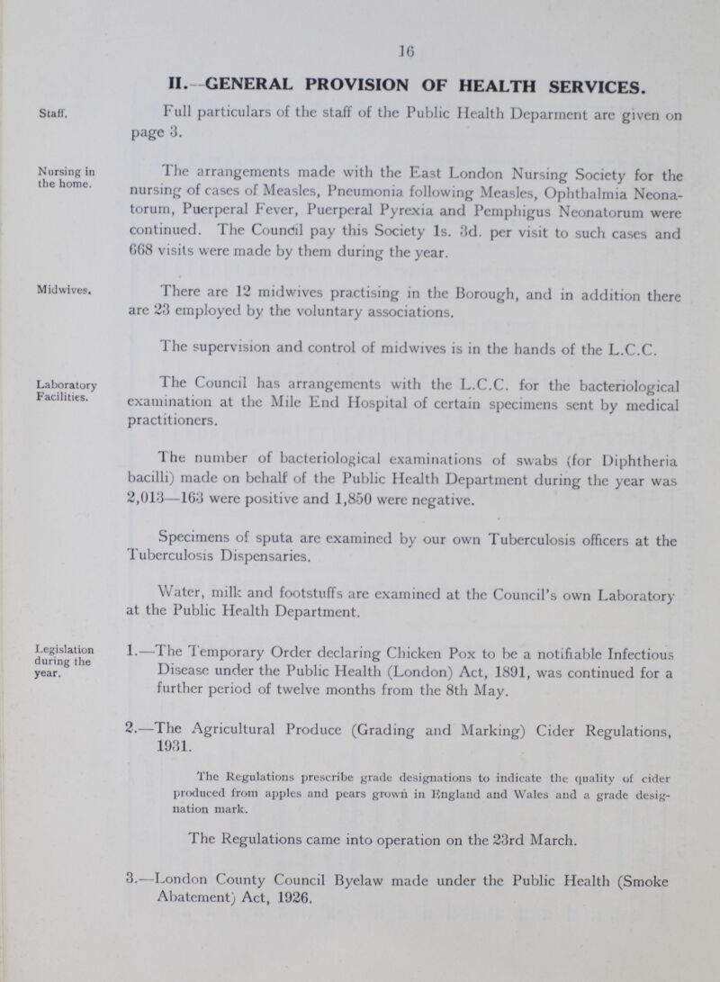 16 Staff. II.- GENERAL PROVISION OF HEALTH SERVICES. Full particulars of the staff of the Public Health Deparment are given on page 3. Nursing in the home. The arrangements made with the East London Nursing Society for the nursing of cases of Measles, Pneumonia following Measles, Ophthalmia Neona torum, Puerperal Fever, Puerperal Pyrexia and Pemphigus Neonatorum were continued. The Council pay this Society 1s. 3d. per visit to such cases and 068 visits were made by them during the year. Midwives. There are 12 midwives practising in the Borough, and in addition there are 23 employed by the voluntary associations. The supervision and control of midwives is in the hands of the L.C.C. Laboratory Facilities. The Council has arrangements with the L.C.C. for the bacteriological examination at the Mile End Hospital of certain specimens sent by medical practitioners. The number of bacteriological examinations of swabs (for Diphtheria bacilli) made on behalf of the Public Health Department during the year was 2,013—163 were positive and 1,850 were negative. Specimens of sputa arc examined by our own Tuberculosis officers at the Tuberculosis Dispensaries. Water, milk and footstuffs are examined at the Council's own Laboratory at the Public Health Department. Legislation during the year. 1.—The Temporary Order declaring Chicken Pox to be a notifiable Infectious Disease under the Public Health (London) Act, 1891, was continued for a further period of twelve months from the 8th May. 2.—The Agricultural Produce (Grading and Marking) Cider Regulations, 1931. The Regulations prescribe grade designations to indicate the quality of cider produced from apples and pears grown in England and Wales and a grade desig nation mark. The Regulations came into operation on the 23rd March. 3.—London County Council Byelaw made under the Public Health (Smoke Abatement) Act, 1926.