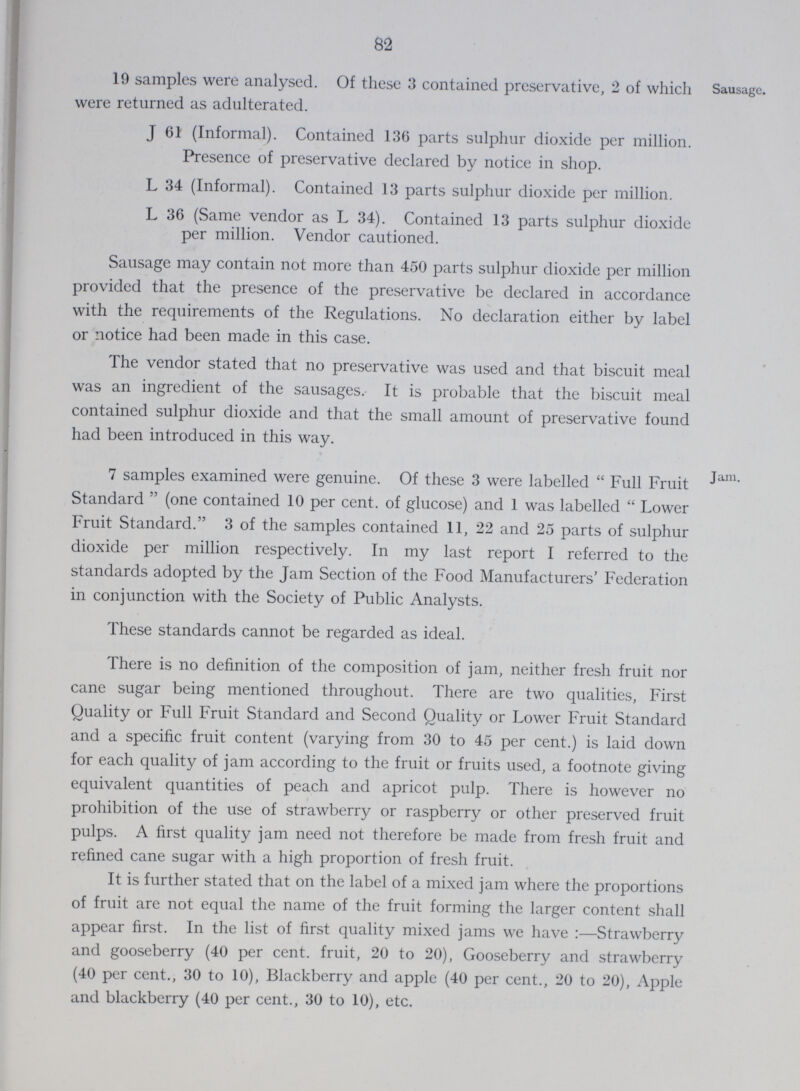 82 19 samples were analysed. Of these 3 contained preservative, 2 of which were returned as adulterated. Sausage. J 61 (Informal). Contained 136 parts sulphur dioxide per million. Presence of preservative declared by notice in shop. L 34 (Informal). Contained 13 parts sulphur dioxide per million. L 36 (Same vendor as L 34). Contained 13 parts sulphur dioxide per million. Vendor cautioned. Sausage may contain not more than 450 parts sulphur dioxide per million provided that the presence of the preservative be declared in accordance with the requirements of the Regulations. No declaration either by label or notice had been made in this case. The vendor stated that no preservative was used and that biscuit meal was an ingredient of the sausages.- It is probable that the biscuit meal contained sulphur dioxide and that the small amount of preservative found had been introduced in this way. 7 samples examined were genuine. Of these 3 were labelled Full Fruit Standard (one contained 10 per cent, of glucose) and 1 was labelled Lower Fruit Standard. 3 of the samples contained 11, 22 and 25 parts of sulphur dioxide per million respectively. In my last report I referred to the standards adopted by the Jam Section of the Food Manufacturers' Federation in conjunction with the Society of Public Analysts. These standards cannot be regarded as ideal. Jam. There is no definition of the composition of jam, neither fresh fruit nor cane sugar being mentioned throughout. There are two qualities, First Quality or Full Fruit Standard and Second Quality or Lower Fruit Standard and a specific fruit content (varying from 30 to 45 per cent.) is laid down for each quality of jam according to the fruit or fruits used, a footnote giving equivalent quantities of peach and apricot pulp. There is however no prohibition of the use of strawberry or raspberry or other preserved fruit pulps. A first quality jam need not therefore be made from fresh fruit and refined cane sugar with a high proportion of fresh fruit. It is further stated that on the label of a mixed jam where the proportions of fruit are not equal the name of the fruit forming the larger content shall appear first. In the list of first quality mixed jams we have :—Strawberry and gooseberry (40 per cent, fruit, 20 to 20), Gooseberry and strawberry (40 per cent., 30 to 10), Blackberry and apple (40 per cent., 20 to 20), Apple and blackberry (40 per cent., 30 to 10), etc.