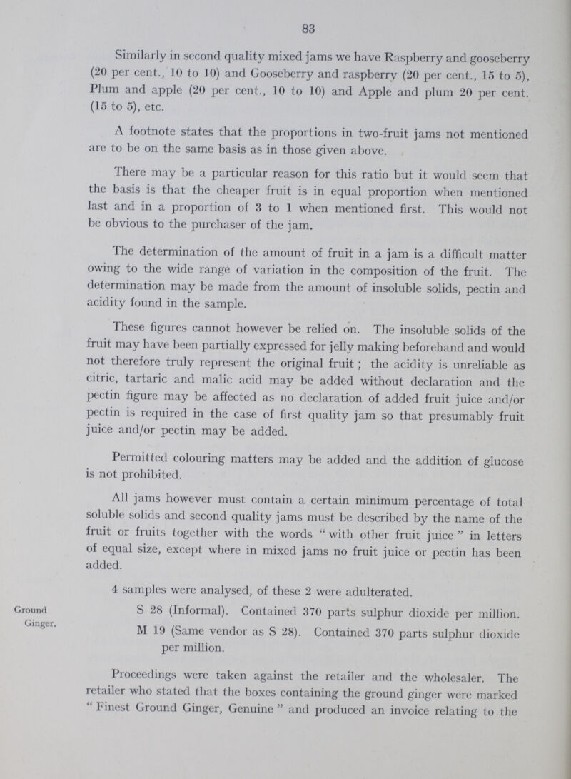 83 Similarly in second quality mixed jams we have Raspberry and gooseberry (20 per cent., 10 to 10) and Gooseberry and raspberry (20 per cent., 15 to 5), Plum and apple (20 per cent., 10 to 10) and Apple and plum 20 per cent. (15 to 5), etc. A footnote states that the proportions in two-fruit jams not mentioned are to be on the same basis as in those given above. There may be a particular reason for this ratio but it would seem that the basis is that the cheaper fruit is in equal proportion when mentioned last and in a proportion of 3 to 1 when mentioned first. This would not be obvious to the purchaser of the jam. The determination of the amount of fruit in a jam is a difficult matter owing to the wide range of variation in the composition of the fruit. The determination may be made from the amount of insoluble solids, pectin and acidity found in the sample. These figures cannot however be relied on. The insoluble solids of the fruit may have been partially expressed for jelly making beforehand and would not therefore truly represent the original fruit; the acidity is unreliable as citric, tartaric and malic acid may be added without declaration and the pectin figure may be affected as no declaration of added fruit juice and/or pectin is required in the case of first quality jam so that presumably fruit juice and/or pectin may be added. Permitted colouring matters may be added and the addition of glucose is not prohibited. All jams however must contain a certain minimum percentage of total soluble solids and second quality jams must be described by the name of the fruit or fruits together with the words with other fruit juice in letters of equal size, except where in mixed jams no fruit juice or pectin has been added. Ground Ginger. 4 samples were analysed, of these 2 were adulterated. S 28 (Informal). Contained 370 parts sulphur dioxide per million. M 19 (Same vendor as S 28). Contained 370 parts sulphur dioxide per million. Proceedings were taken against the retailer and the wholesaler. The retailer who stated that the boxes containing the ground ginger were marked Finest Ground Ginger, Genuine  and produced an invoice relating to the