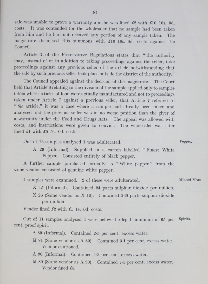 84 sale was unable to prove a warranty and he was fined £2 with £10 10s. Od. costs. It was contended for the wholesaler that no sample had been taken from him and he had not received any portion of any sample taken. The magistrate dismissed this summons with £10 10s. 0d. costs against the Council. Article 7 of the Preservative Regulations states that the authority may, instead of or in addition to taking proceedings against the seller, take proceedings against any previous seller of the article notwithstanding that the sale by such previous seller took place outside the district of the authority. The Council appealed against the decision of the magistrate. The Court held that Article 6 relating to the division of the sample applied only to samples taken where articles of food were actually manufactured and not to proceedings taken under Article 7 against a previous seller, that Article 7 referred to the article, it was a case where a sample had already been taken and analysed and the previous seller was in no worse position than the giver of a warranty under the Food and Drugs Acts. The appeal was allowed with costs, and instructions were given to convict. The wholesaler was later fined £1 with £5 5s. Od. costs. Out of 13 samples analysed 1 was adulterated. A 29 (Informal). Supplied in a carton labelled Finest White Pepper. Consisted entirely of black pepper. Pepper. A further sample purchased formally as White pepper from the same vendor consisted of genuine white pepper. 4 samples were examined. 2 of these were adulterated. Minced Meat X 15 (Informal). Contained 24 parts sulphur dioxide per million. X 26 (Same vendor as X 15). Contained 260 parts sulphur dioxide per million. Vendor fined £2 with £1 1s. 0d. costs. Out of 11 samples analysed 4 were below the legal minimum of 65 per cent, proof spirit. Spirits. A 89 (Informal). Contained 2.5 per cent. excess water. M 81 (Same vendor as A 89). Contained 3.1 per cent. excess water. Vendor cautioned. A 90 (Informal). Contained 4.3 per cent. excess water. M 80 (Same vendor as A 90). Contained 7.5 per cent. excess water. Vendor fined £5.