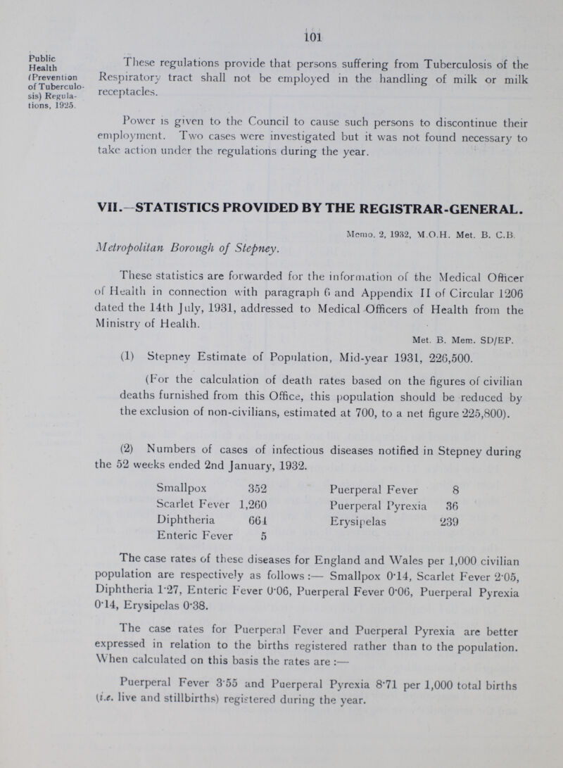 101 Public Health (Prevention of Tuberculo sis) Regula tions, 1925. These regulations provide that persons suffering from Tuberculosis of the Respiratory tract shall not be employed in the handling of milk or milk receptacles. Power is given to the Council to cause such persons to discontinue their employment. Two cases were investigated but it was not found necessary to take action under the regulations during the year. VII.- STATISTICS PROVIDED BY THE REGISTRAR-GENERAL. Memo. 2, 1932, M.O.H. Met. B. C.B. Metropolitan Borough of Stepney. These statistics are forwarded for the information of the Medical Officer of Health in connection with paragraph 6 and Appendix II of Circular 1206 dated the 14th July, 1931, addressed to Medical Officers of Health from the Ministry of Health. Met. B. Mem. SD/EP. (1) Stepney Estimate of Population, Mid-year 1931, 226,500. (For the calculation of death rates based on the figures of civilian deaths furnished from this Office, this population should be reduced by the exclusion of non-civilians, estimated at 700, to a net figure 225,800). (2) Numbers of cases of infectious diseases notified in Stepney during the 52 weeks ended 2nd January, 1932. Smallpox 352 Puerperal Fever 8 Scarlet Fever 1,260 Puerperal Pyrexia 36 Diphtheria 661 Erysipelas 239 Enteric Fever 5 The case rates of these diseases for England and Wales per 1,000 civilian population are respectively as follows:— Smallpox 0.14, Scarlet Fever 2.05, Diphtheria 1.27, Enteric Fever 0.06, Puerperal Fever 0.06, Puerperal Pyrexia 014, Erysipelas 0.38. 1 he case rates for Puerperal Fever and Puerperal Pyrexia are better expressed in relation to the births registered rather than to the population. When calculated on this basis the rates are:— Puerperal Fever 3.55 and Puerperal Pyrexia 8.71 per 1,000 total births (i.e. live and stillbirths) registered during the year.