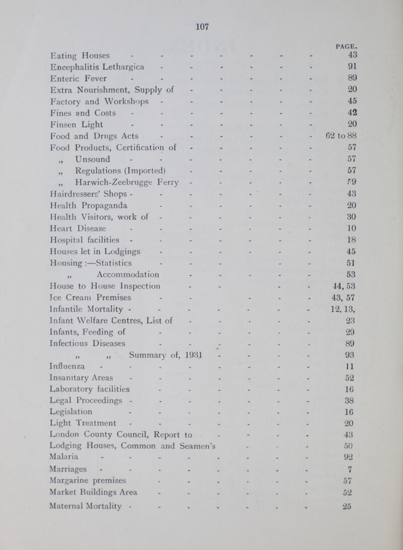107 PAGE. Eating Houses 43 Encephalitis Lethargica 91 Enteric Fever 89 Extra Nourishment, Supply of 20 Factory and Workshops 45 Fines and Costs 42 Finsen Light 20 Food and Drugs Acts 62 to 88 Food Products, Certification of 57 „ Unsound 57 „ Regulations (Imported) 57 „ Harwich-Zeebrugge Ferry 59 Hairdressers' Shops 43 Health Propaganda 20 Health Visitors, work of 30 Heart Disease 10 Hospital facilities 18 Houses let in Lodgings 45 Housing:—Statistics 51 „ Accommodation 53 House to House Inspection 44,53 Ice Cream Premises 43, 57 Infantile Mortality 12, 13, Infant Welfare Centres, List of 23 Infants, Feeding of 29 Infectious Diseases 89 ,, ,, Summary of, 1931 93 Influenza 11 Insanitary Areas 52 Laboratory facilities 16 Legal Proceedings 38 Legislation 16 Light Treatment 20 London County Council, Report to 43 Lodging Houses, Common and Seamen's 50 Malaria 92 Marriages 7 Margarine premises 57 Market Buildings Area 52 Maternal Mortality 25