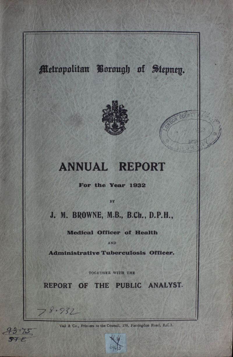 Metropolitan Borough of Stepney. ANNUAL REPORT For the Year 1932 BY J. M. BROWNE, M.B., B Cb., D.P.H., Medical Officer of Health AND Administrative Tuberculosis Officer. TOGETHER WITH THE REPORT OF THE PUBLIC ANALYST. 78.932 Vail & Co., Printers to the Council, 170, Farringdon Road, E.C.l.