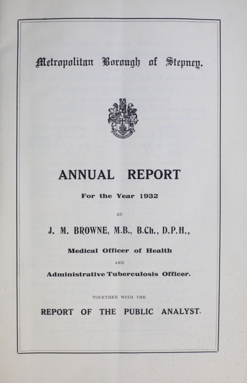 Metropolitan Borough of Stepney. ANNUAL REPORT For the Year 1932 BY J. M. BROWNE, M B., B.Ch., D.P.H., Medical Officer of Health AND Administrative Tuberculosis Officer. TOGETHER WITH THE REPORT OF THE PUBLIC ANALYST.