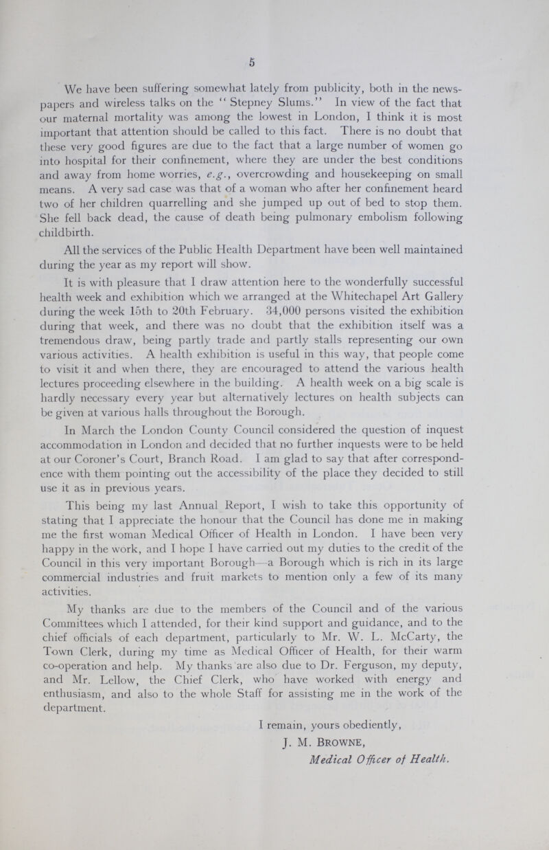 5 We have been suffering somewhat lately from publicity, both in the news papers and wireless talks on the Stepney Slums. In view of the fact that our maternal mortality was among the lowest in London, I think it is most important that attention should be called to this fact. There is no doubt that these very good figures are due to the fact that a large number of women go into hospital for their confinement, where they are under the best conditions and away from home worries, e.g., overcrowding and housekeeping on small means. A very sad case was that of a woman who after her confinement heard two of her children quarrelling and she jumped up out of bed to stop them. She fell back dead, the cause of death being pulmonary embolism following childbirth. All the services of the Public Health Department have been well maintained during the year as my report will show. It is with pleasure that I draw attention here to the wonderfully successful health week and exhibition which we arranged at the Whitechapel Art Gallery during the week 15th to 20th February. 34,000 persons visited the exhibition during that week, and there was no doubt that the exhibition itself was a tremendous draw, being partly trade and partly stalls representing our own various activities. A health exhibition is useful in this way, that people come to visit it and when there, they are encouraged to attend the various health lectures proceeding elsewhere in the building. A health week on a big scale is hardly necessary every year but alternatively lectures on health subjects can be given at various halls throughout the Borough. In March the London County Council considered the question of inquest accommodation in London and decided that no further inquests were to be held at our Coroner's Court, Branch Road. I am glad to say that after correspond ence with them pointing out the accessibility of the place they decided to still use it as in previous years. This being my last Annual Report, I wish to take this opportunity of stating that I appreciate the honour that the Council has done me in making me the first woman Medical Officer of Health in London. I have been very happy in the work, and I hope I have carried out my duties to the credit of the Council in this very important Borough a Borough which is rich in its large commercial industries and fruit markets to mention only a few of its many activities. My thanks are due to the members of the Council and of the various Committees which I attended, for their kind support and guidance, and to the chief officials of each department, particularly to Mr. W. L. McCarty, the Town Clerk, during my time as Medical Officer of Health, for their warm co-operation and help. My thanks are also due to Dr. Ferguson, my deputy, and Mr. Lellow, the Chief Clerk, who have worked with energy and enthusiasm, and also to the whole Staff for assisting me in the work of the department. I remain, yours obediently, J. M. Browne, Medical Officer of Health.