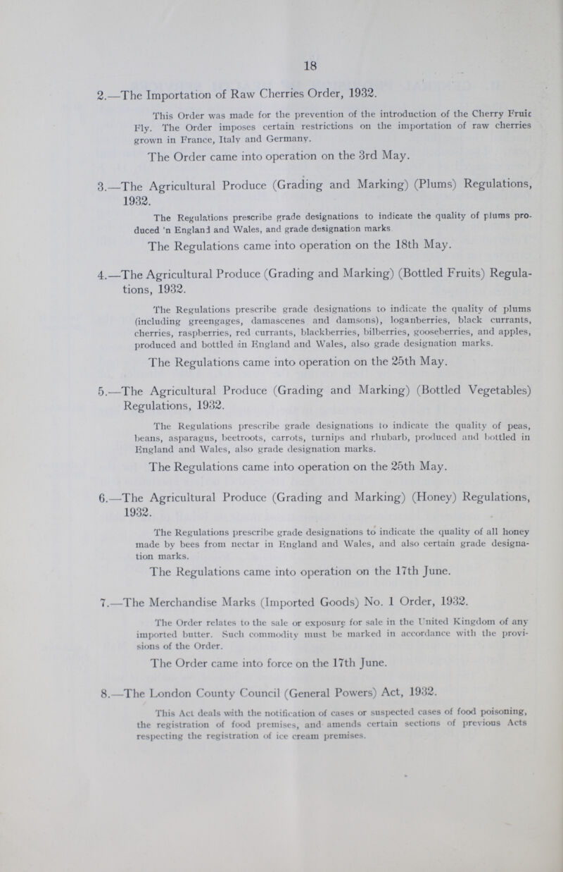 18 2.—The Importation of Raw Cherries Order, 1932. This Order was made for the prevention of the introduction of the Cherry Fruic Fly. The Order imposes certain restrictions on the importation of raw cherries grown in France, Italy and Germany. The Order came into operation on the 3rd May. 3.—The Agricultural Produce (Grading and Marking) (Plums) Regulations, 1932. The Regulations prescribe grade designations to indicate the quality of plums pro duced 'n England and Wales, and grade designation marks The Regulations came into operation on the 18th May. 4.—The Agricultural Produce (Grading and Marking) (Bottled Fruits) Regula tions, 1932. The Regulations prescribe grade designations to indicate the quality of plums (including greengages, damascenes and damsons), loganberries, black currants, cherries, raspberries, red currants, blackberries, bilberries, gooseberries, and apples, produced and bottled an England and Wales, also grade designation marks. The Regulations came into operation on the 25th May. 5.—The Agricultural Produce (Grading and Marking) (Bottled Vegetables) Regulations, 1932. The Regulations prescribe grade designations to indicate the quality of peas, beans, asparagus, beetroots, carrots, turnips and rhubarb, produced and bottled in England and Wales, also grade designation marks. The Regulations came into operation on the 25th May. 6.—The Agricultural Produce (Grading and Marking) (Honey) Regulations, 1932. The Regulations prescribe grade designations to indicate the quality of all honey made by bees from nectar in England and Wales, and also certain grade designa tion marks. The Regulations came into operation on the 17th June. 7.—The Merchandise Marks (Imported Goods) No. 1 Order, 1932. The Order relates to the sale or exposure for sale in the United Kingdom of any imported butter. Such commodity must be marked in accordance with the provi sions of the Order. The Order came into force on the 17th June. 8.—The London County Council (General Powers) Act, 1932. This Act deals with the notification of cases or suspected cases of food poisoning, the registration of food premises, and amends certain sections of previous Acts respecting the registration of ice cream premises.