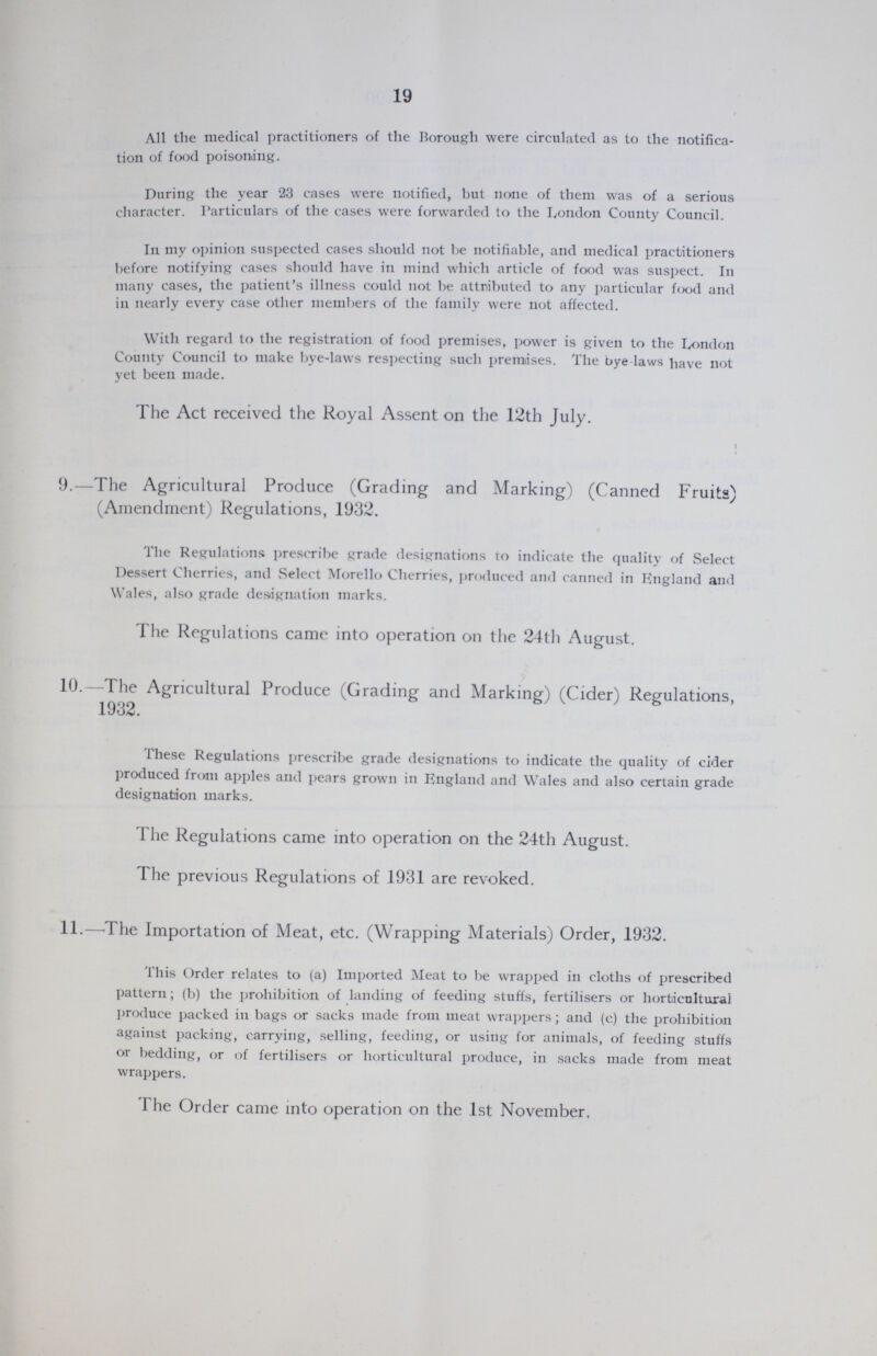 19 All the medical practitioners of the Borough were circulated as to the notifica tion of food poisoning. During the year 23 cases were notified, but none of them was of a serious character. Particulars of the cases were forwarded to the London County Council. In my opinion suspected cases should not be notifiable, and medical practitioners before notifying cases should have in mind which article of food was suspect. In many cases, the patient's illness could not be attributed to any particular food and in nearly every case other members of the family were not affected. With regard to the registration of food premises, power is given to the London County Council to make bye-laws respecting such premises. The bye laws have not yet been made. The Act received the Royal Assent on the 12th July. 9.—The Agricultural Produce (Grading and Marking) (Canned Fruits) (Amendment) Regulations, 1932. The Regulations prescribe grade designations to indicate the quality of Select Dessert Cherries, and Select Morello Cherries, produced and canned in England and Wales, also grade designation marks. The Regulations came into operation on the 24th August. 10.—The Agricultural Produce (Grading and Marking) (Cider) Regulations, 1932. I hese Regulations prescribe grade designations to indicate the quality of cider produced from apples and pears grown in England and Wales and also certain grade designation marks. The Regulations came into operation on the 24th August. The previous Regulations of 1931 are revoked. 11.—'The Importation of Meat, etc. (Wrapping Materials) Order, 1932. This Order relates to (a) Imported Meat to be wrapped in cloths of prescribed pattern; (b) the prohibition of landing of feeding stuffs, fertilisers or horticultural produce packed in bags or sacks made from meat wrappers; and (c) the prohibition against packing, carrying, selling, feeding, or using for animals, of feeding stuffs or bedding, or of fertilisers or horticultural produce, in sacks made from meat wrappers. The Order came into operation on the 1st November.