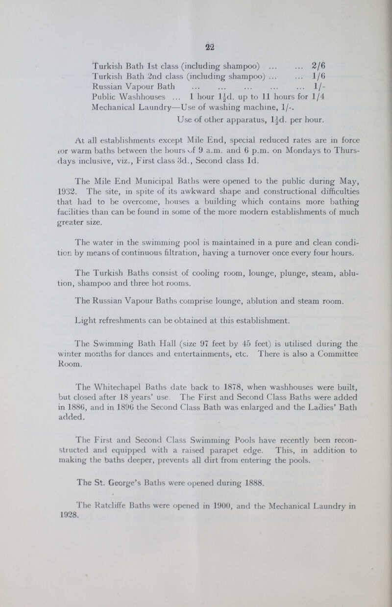 22 Turkish Bath 1st class (including shampoo) 2/6 Turkish Bath 2nd class (including shampoo) 1/6 Russian Vapour Bath 1/ Public Washhouses 1 hour l½d. up to 11 hours for 1/4 Mechanical Laundry—Use of washing machine, 1/-. Use of other apparatus, l½d. per hour. At all establishments except Mile End, special reduced rates are in force for warm baths between the hours of 9 a.m. and 6 p.m. on Mondays to Thurs days inclusive, viz., First class 3d., Second class 1d. The Mile End Municipal Baths were opened to the public during May, 1932. The site, in spite of its awkward shape and constructional difficulties that had to be overcome, houses a building which contains more bathing facilities than can be found in some of the more modern establishments of much greater size. The water in the swimming pool is maintained in a pure and clean condi tion by means of continuous filtration, having a turnover once every four hours. The Turkish Baths consist of cooling room, lounge, plunge, steam, ablu tion, shampoo and three hot rooms. The Russian Vapour Baths comprise lounge, ablution and steam room. Light refreshments can be obtained at this establishment. The Swimming Bath Flail (size 97 feet by 45 feet) is utilised during the winter months for dances and entertainments, etc. There is also a Committee Room. The Whitechapel Baths date back to 1878, when washhouses were built, but closed after 18 years' use. The First and Second Class Baths were added in 1886, and in 1896 the Second Class Bath was enlarged and the Ladies' Bath added. The First and Second Class Swimming Pools have recently been recon structed and equipped with a raised parapet edge. This, in addition to making the baths deeper, prevents all dirt from entering the pools. The St. George's Baths were opened during 1888. The Ratcliffe Baths were opened in 1900, and the Mechanical Laundry in 1928.