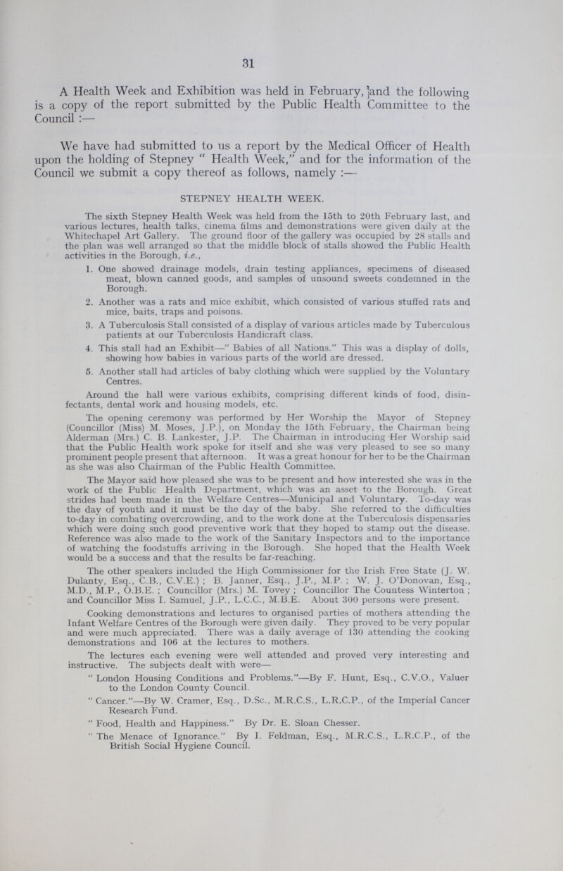 31 A Health Week and Exhibition was held in February, 'and the following is a copy of the report submitted by the Public Health Committee to the Council:— We have had submitted to us a report by the Medical Officer of Health upon the holding of Stepney Health Week, and for the information of the Council we submit a copy thereof as follows, namely:— STEPNEY HEALTH WEEK. The sixth Stepney Health Week was held from the 15th to 20th February last, and various lectures, health talks, cinema films and demonstrations were given daily at the Whitechapel Art Gallery. The ground floor of the gallery was occupied by 28 stalls and the plan was well arranged so that the middle block of stalls showed the Public Health activities in the Borough, i.e., 1. One showed drainage models, drain testing appliances, specimens of diseased meat, blown canned goods, and samples of unsound sweets condemned in the Borough. 2. Another was a rats and mice exhibit, which consisted of various stuffed rats and mice, baits, traps and poisons. 3. A Tuberculosis Stall consisted of a display of various articles made by Tuberculous patients at our Tuberculosis Handicraft class. 4. This stall had an Exhibit—Babies of all Nations. This was a display of dolls, showing how babies in various parts of the world are dressed. 5. Another stall had articles of baby clothing which were supplied by the Voluntary Centres. Around the hall were various exhibits, comprising different kinds of food, disin fectants, dental work and housing models, etc. The opening ceremony was performed by Her Worship the Mayor of Stepney (Councillor (Miss) M. Moses, J.P.), on Monday the 15th February, the Chairman being Alderman (Mrs.) C. B. Lankester, J.P. The Chairman in introducing Her Worship said that the Public Health work spoke for itself and she was very pleased to see so many prominent people present that afternoon. It was a great honour for her to be the Chairman as she was also Chairman of the Public Health Committee. The Mayor said how pleased she was to be present and how interested she was in the work of the Public Health Department, which was an asset to the Borough. Great strides had been made in the Welfare Centres—Municipal and Voluntary. To-day was the day of youth and it must be the day of the baby. She referred to the difficulties to-day in combating overcrowding, and to the work done at the Tuberculosis dispensaries which were doing such good preventive work that they hoped to stamp out the disease. Reference was also made to the work of the Sanitary Inspectors and to the importance of watching the foodstuffs arriving in the Borough. She hoped that the Health Week would be a success and that the results be far-reaching. The other speakers included the High Commissioner for the Irish Free State (J. W. Dulanty, Esq., C.B., C.V.E.); B. Janner, Esq., J.P., M.P.; W. J. O'Donovan, Esq., M.D., M.P., O.B.E.; Councillor (Mrs.) M. Tovey; Councillor The Countess Winterton; and Councillor Miss I. Samuel, J.P., L.C.C., M.B.E. About 300 persons were present. Cooking demonstrations and lectures to organised parties of mothers attending the Infant Welfare Centres of the Borough were given daily. They proved to be very popular and were much appreciated. There was a daily average of 130 attending the cooking demonstrations and 106 at the lectures to mothers. The lectures each evening were well attended and proved very interesting and instructive. The subjects dealt with were—  London Housing Conditions and Problems.—By F. Hunt, Esq., C.V.O., Valuer to the London County Council. Cancer.—-By W. Cramer, Esq., D.Sc., M.R.C.S., L.R.C.P., of the Imperial Cancer Research Fund. Food, Health and Happiness. By Dr. E. Sloan Chesser. The Menace of Ignorance. By I. Feldman, Esq., M.R.C.S., L.R.C.P., of the British Social Hygiene Council.