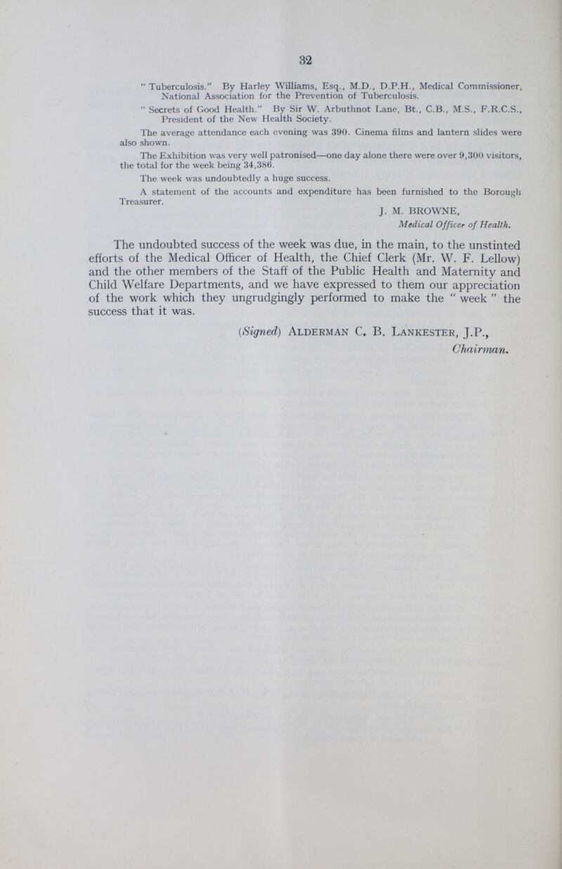 32 Tuberculosis. By Harley Williams, Esq., M.D., D.P.H., Medical Commissioner, National Association for the Prevention of Tuberculosis. Secrets of Good Health. By Sir W. Arbuthnot Lane, Bt., C.B., M.S., F.R.C.S., President of the New Health Society. The average attendance each evening was 390. Cinema films and lantern slides were also shown. The Exhibition was very well patronised—one day alone there were over 9,300 visitors, the total for the week being 34,386. The week was undoubtedly a huge success. A statement of the accounts and expenditure has been furnished to the Borough Treasurer. J. M. BROWNE, Medical Officer of Health. The undoubted success of the week was due, in the main, to the unstinted efforts of the Medical Officer of Health, the Chief Clerk (Mr. W. F. Lellow) and the other members of the Staff of the Public Health and Maternity and Child Welfare Departments, and we have expressed to them our appreciation of the work which they ungrudgingly performed to make the week the success that it was. (Signed) Alderman C. B. Lankester, J.P., Chairman.