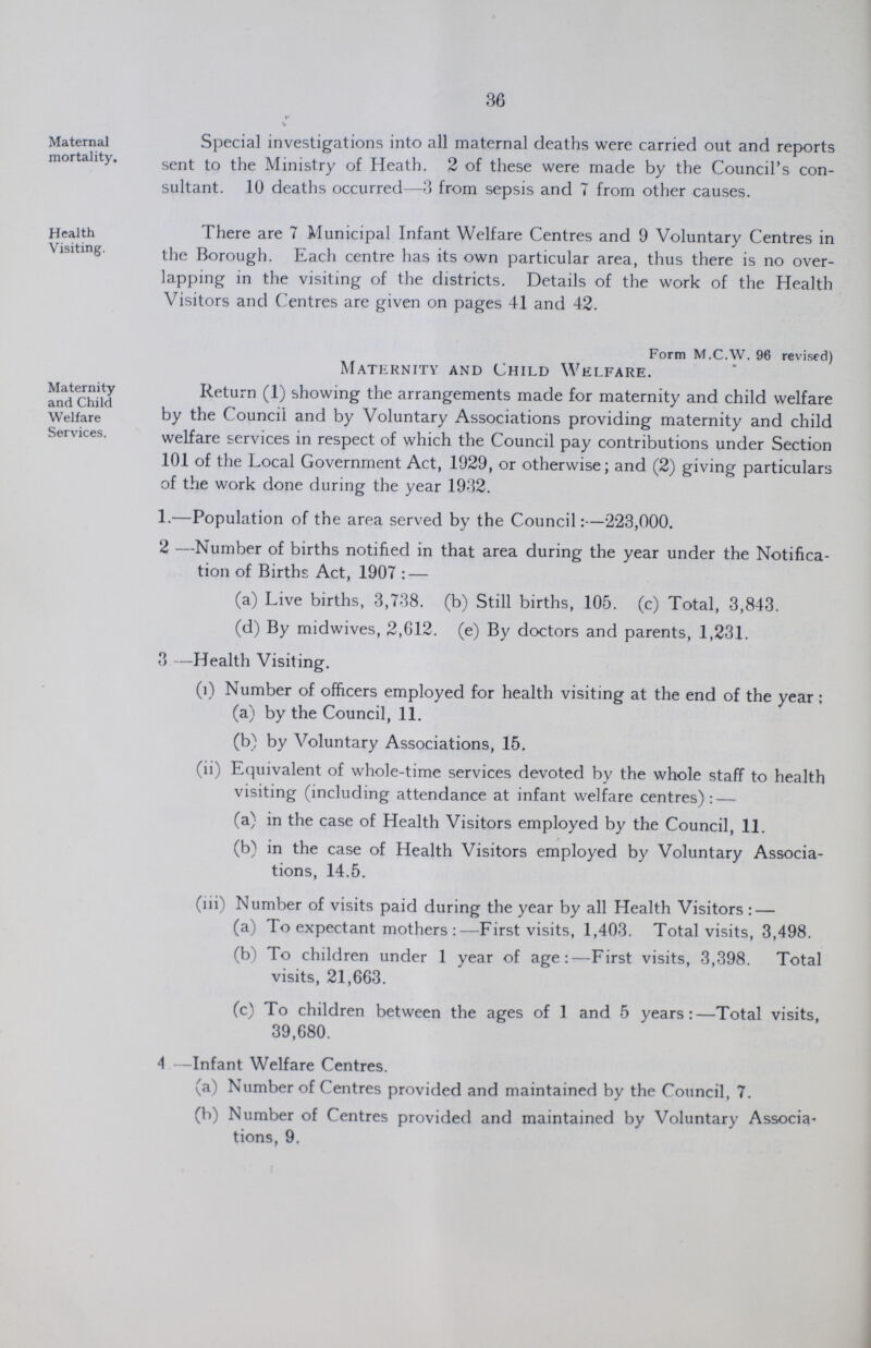 36 Maternal mortality. Special investigations into all maternal deaths were carried out and reports sent to the Ministry of Heath. 2 of these were made by the Council's con sultant. 10 deaths occurred—3 from sepsis and 7 from other causes. Health Visiting. There are 7 Municipal Infant Welfare Centres and 9 Voluntary Centres in the Borough. Each centre has its own particular area, thus there is no over lapping in the visiting of the districts. Details of the work of the Health Visitors and Centres are given on pages 41 and 42. Maternity and Child Welfare Services. Form M.C.W. 96 revised) Maternity and Child Welfare. Return (1) showing the arrangements made for maternity and child welfare by the Council and by Voluntary Associations providing maternity and child welfare services in respect of which the Council pay contributions under Section 101 of the Local Government Act, 1929, or otherwise; and (2) giving particulars of the work done during the year 1932. 1.—Population of the area served by the Council:—223,000. 2 —Number of births notified in that area during the year under the Notifica¬ tion of Births Act, 1907:— (a) Live births, 3,738. (b) Still births, 105. (c) Total, 3,843. (d) By midwives, 2,612. (e) By doctors and parents, 1,231. 3 —Health Visiting. (i) Number of officers employed for health visiting at the end of the year; (a) by the Council, 11. (b) by Voluntary Associations, 15. (ii) Equivalent of whole-time services devoted by the whole staff to health visiting (including attendance at infant welfare centres): — (a) in the case of Health Visitors employed by the Council, 11. (b) in the case of Health Visitors employed by Voluntary Associa tions, 14.5. (iii) Number of visits paid during the year by all Health Visitors : — (a) To expectant mothers:—First visits, 1,403. Total visits, 3,498. (b) To children under 1 year of age:—First visits, 3,398. Total visits, 21,663. (c) To children between the ages of 1 and 5 years:—Total visits, 39,680. 4 —Infant Welfare Centres. (a) Number of Centres provided and maintained by the Council, 7. (b) Number of Centres provided and maintained by Voluntary Associa tions, 9.