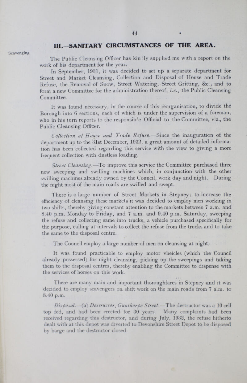 44 III. SANITARY CIRCUMSTANCES OF THE AREA. Scavenging The Public Cleansing Officer has kindly supplied me with a report on the work of his department for the year. In September, 1931, it was decided to set up a separate department for Street and Market Cleansing, Collection and Disposal of House and Trade Refuse, the Removal of Snow, Street Watering, Street Gritting, &c., and to form a new Committee for the administration thereof, i.e., the Public Cleansing Committee. It was found necessary, in the course of this reorganisation, to divide the Borough into 6 sections, each of which is under the supervision of a foreman, who in his turn reports to the responsib'e Official to the Committee, viz., the Public Cleansing Officer. Collection of House and Trade Refuse.—Since the inauguration of the department up to the 3.1st December, .1932, a great amount of detailed informa tion has been collected regarding this service with the view to giving a more frequent collection with dustless loading. Street Cleansing.—To improve this service the Committee purchased three new sweeping and swilling machines which, in conjunction with the other swilling machines already owned by the Council, work day and night. During the night most of the main roads are swilled and swept. There is a large number of Street Markets in Stepney; to increase the efficiency of cleansing these markets it was decided to employ men working in two shifts, thereby giving constant attention to the markets between 7 a.m. and 8.40 p.m. Monday to Friday, and 7 a.m. and 9.40 p.m. Saturday, sweeping the refuse and collecting same into trucks, a vehicle purchased specifically for the purpose, calling at intervals to collect the refuse from the trucks and to take the same to the disposal centre. The Council employ a large number of men on cleansing at night. It was found practicable to employ motor vheicles (which the Council already possessed) for night cleansing, picking up the sweepings and taking them to the disposal centres, thereby enabling the Committee to dispense with the services of horses on this work. 1 here are many main and important thoroughfares in Stepney and it was decided to employ scavengers on shift work on the main roads from 7 a.m. to 8.40 p.m. Disposal.—(a) Destructor, Gunthorpe Street.—The destructor was a 10 cell top fed, and had been erccted for 30 years. Many complaints had been received regarding this destructor, and during July, 1932, the refuse hitherto dealt with at this depot was diverted to Devonshire Street Depot to be disposed by barge and the destructor closed.