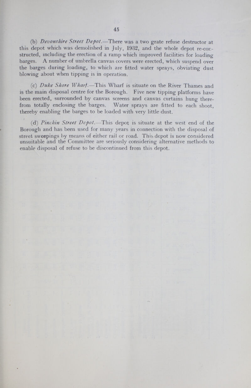 45 (b) Devonshire Street Depot.—There was a two grate refuse destructor at this depot which was demolished in July, 1932, and the whole depot re-con structed, including the erection of a ramp which improved facilities for loading barges. A number of umbrella canvas covers were erected, which suspend over the barges during loading, to which are fitted water sprays, obviating dust blowing about when tipping is in operation. (c) Duke Shore Wharf.—This Wharf is situate on the River Thames and is the main disposal centre for the Borough. Five new tipping platforms have been erected, surrounded by canvas screens and canvas curtains hung there from totally enclosing the barges. Water sprays are fitted to each shoot, thereby enabling the barges to be loaded with very little dust. (d) Pinchin Street Depot.—This depot is situate at the west end of the Borough and has been used for many years in connection with the disposal of street sweepings by means of either rail or road. This depot is now considered unsuitable and the Committee are seriously considering alternative methods to enable disposal of refuse to be discontinued from this depot.