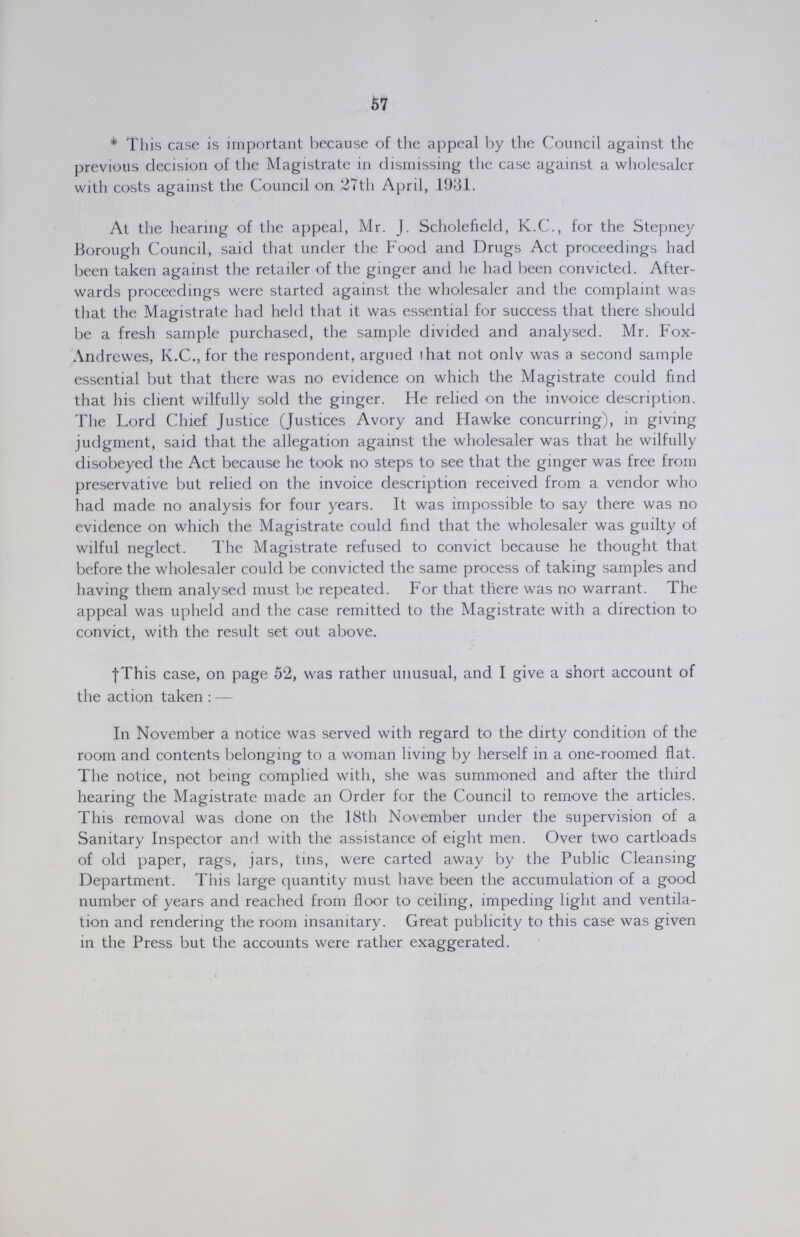 57 * This case is important because of the appeal by the Council against the previous decision of the Magistrate in dismissing the case against a wholesaler with costs against the Council on 27th April, 1931. At the hearing of the appeal, Mr. J. Scholefield, K.C., for the Stepney Borough Council, said that under the Food and Drugs Act proceedings had been taken against the retailer of the ginger and he had been convicted. After wards proceedings were started against the wholesaler and the complaint was that the Magistrate had held that it was essential for success that there should be a fresh sample purchased, the sample divided and analysed. Mr. Fox Andrewes, K.C., for the respondent, argued that not only was a second sample essential but that there was no evidence on which the Magistrate could find that his client wilfully sold the ginger. He relied on the invoice description. The Lord Chief Justice (Justices Avory and Hawke concurring), in giving judgment, said that the allegation against the wholesaler was that he wilfully disobeyed the Act because he took no steps to see that the ginger was free from preservative but relied on the invoice description received from a vendor who had made no analysis for four years. It was impossible to say there was no evidence on which the Magistrate could find that the wholesaler was guilty of wilful neglect. The Magistrate refused to convict because he thought that before the wholesaler could be convicted the same process of taking samples and having them analysed must be repeated. For that there was no warrant. The appeal was upheld and the case remitted to the Magistrate with a direction to convict, with the result set out above. †This case, on page 52, was rather unusual, and I give a short account of the action taken:— In November a notice was served with regard to the dirty condition of the room and contents belonging to a woman living by herself in a one-roomed flat. The notice, not being complied with, she was summoned and after the third hearing the Magistrate made an Order for the Council to remove the articles. This removal was done on the 18th November under the supervision of a Sanitary Inspector and with the assistance of eight men. Over two cartloads of old paper, rags, jars, tins, were carted away by the Public Cleansing Department. This large quantity must have been the accumulation of a good number of years and reached from floor to ceiling, impeding light and ventila tion and rendering the room insanitary. Great publicity to this case was given in the Press but the accounts were rather exaggerated.