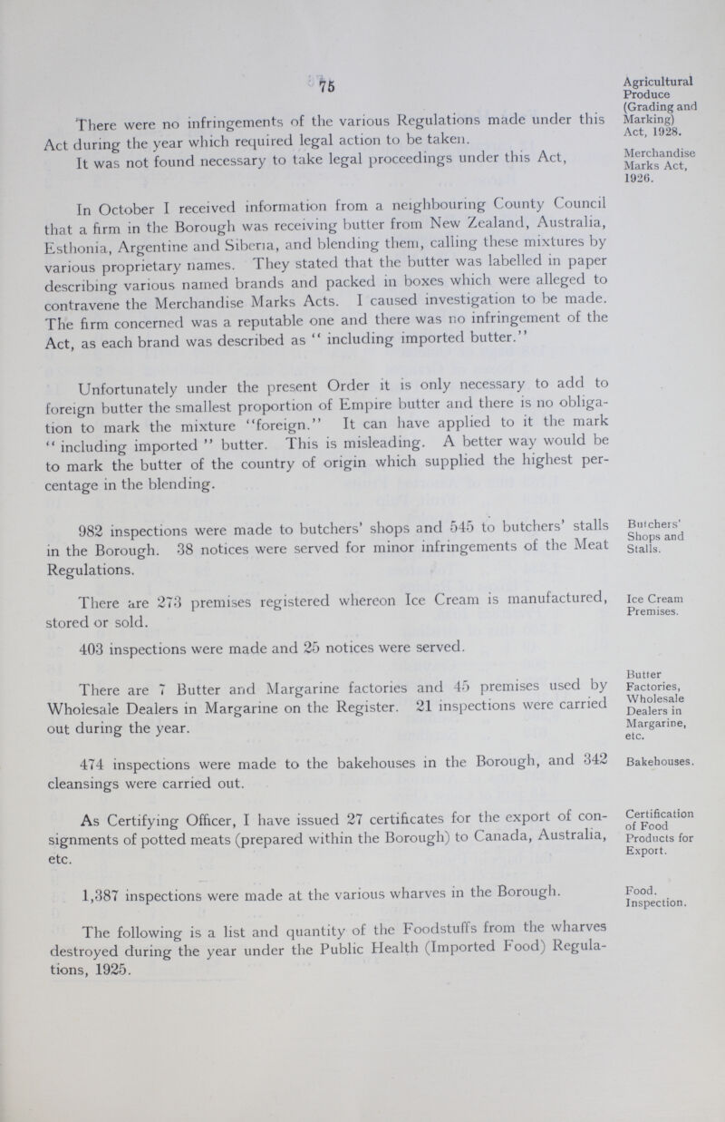 75 Agricultural Produce . . (Grading and There were no infringements of the various Regulations made under this Marking) Act during the year which required legal action to be taken. Act' 1928, It was not found necessary to take legal proceedings under this Act, Merchandise Marks Act, 1926. In October I received information from a neighbouring County Council that a firm in the Borough was receiving butter from New Zealand, Australia, Esthonia, Argentine and Siberia, and blending them, calling these mixtures by various proprietary names. They stated that the butter was labelled in paper describing various named brands and packed in boxes which were alleged to contravene the Merchandise Marks Acts. I caused investigation to be made. The firm concerned was a reputable one and there was no infringement of the Act, as each brand was described as  including imported butter. Unfortunately under the present Order it is only necessary to add to foreign butter the smallest proportion of Empire butter and there is no obliga tion to mark the mixture foreign. It can have applied to it the mark  including imported  butter. This is misleading. A better way would be to mark the butter of the country of origin which supplied the highest per centage in the blending. 982 inspections were made to butchers' shops and 545 to butchers' stalls Butchers' in the Borough. 38 notices were served for minor infringements of the Meat stalls! ad Regulations. There are 273 premises registered whereon Ice Cream is manufactured, ice Cream stored or sold. Premises. 403 inspections were made and 25 notices were served. There are 7 Butter and Margarine factories and 45 premises used by Factories, Wholesale Dealers in Margarine on the Register. 21 inspections were carried Wholesale Dealers in out during the year. Margarine, etc. 474 inspections were made to the bakehouses in the Borough, and 342 Bakehouses, cleansings were carried out. As Certifying Officer, I have issued 27 certificates for the export of con- Certification signments of potted meats (prepared within the Borough) to Canada, Australia, products for etc. Export. 1,387 inspections were made at the various wharves in the Borough. Food. Inspection. The following is a list and quantity of the Foodstuffs from the wharves destroyed during the year under the Public Health (Imported Food) Regula tions, 1925.