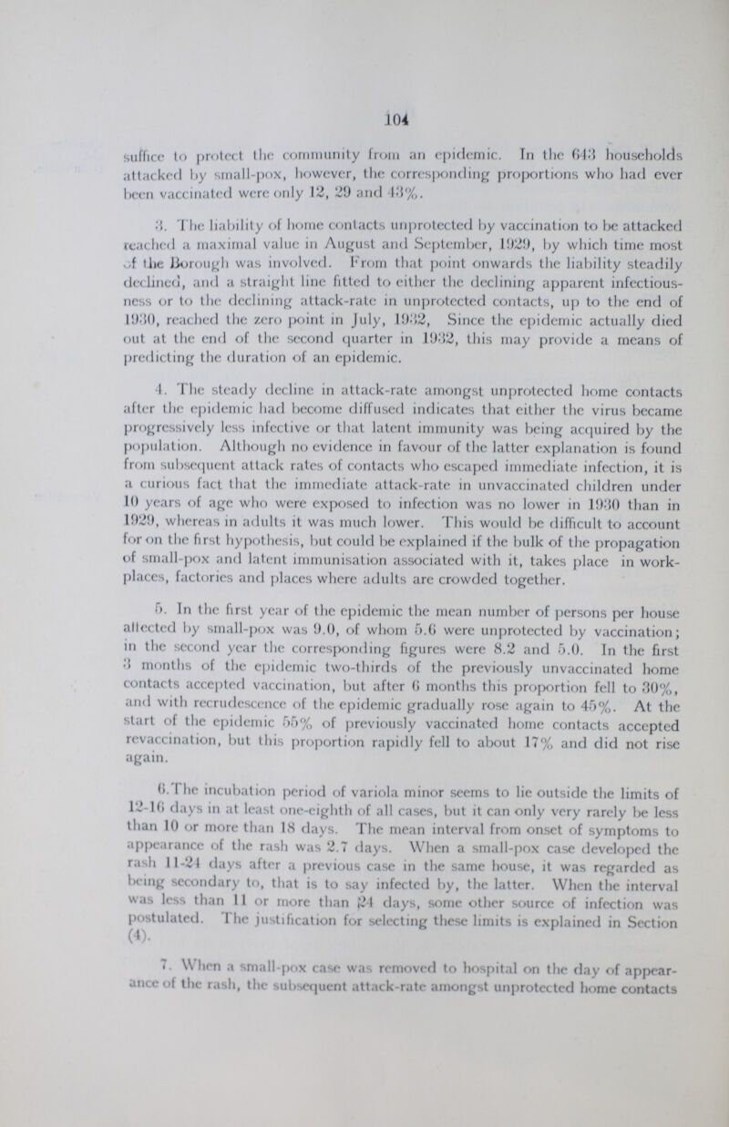104 suffice to protect the community from an epidemic. Tn the 643 households attacked l>y small-pox, however, the corresponding proportions who had ever been vaccinated were only 12, 29 and 13%. 3. The liability of home contacts unprotected by vaccination to be attacked readied a maximal value in August and September, 1929, by which time most of tlie Borough was involved. From that point onwards the liability steadily declined, and a straight line fitted to either the declining apparent infectious ness or to the declining attack-rate in unprotected contacts, up to the end of 19:50, reached the zero point in July, 1932, Since the epidemic actually died out at the end of the second quarter in 1932, this may provide a means of predicting the duration of an epidemic. 4. The steady decline in attack-rate amongst unprotected home contacts after the epidemic had become diffused indicates that either the virus became progressively less infective or that latent immunity was being acquired by the population. Although no evidence in favour of the latter explanation is found from subsequent attack rates of contacts who escaped immediate infection, it is a curious fact, that the immediate attack-rate in unvaccinated children under 10 years of age who were exposed to infection was no lower in 1930 than in 1929, whereas in adults it was much lower. This would be difficult to account for on the first hypothesis, but could be explained if the bulk of the propagation of small-pox and latent immunisation associated with it, takes place in work places, factories and places where adults arc crowded together. 5. In the first year of the epidemic the mean number of persons per house allected by small-pox was 9.0, of whom 6.6 were unprotected by vaccination; in the second year the corresponding figures were 8.2 and 5.0. In the first 3 months of the epidemic two-thirds of the previously unvaccinated home contacts accepted vaccination, but after 6 months this proportion fell to 30%, and with recrudescence of the epidemic gradually rose again to 45%. At the start of the epidemic 55% of previously vaccinated home contacts accepted revaccination, but this proportion rapidly fell to about 17% and did not rise again. 6. I he incubation period of variola minor seems to lie outside the limits of 12-16 days in at least one-eighth of all cases, but it can only very rarely be less than 10 or more than 18 days. The mean interval from onset of symptoms to appearance of the rash was 2.7 days. When a small-pox case developed the rash 11-21 days after a previous case in the same house, it was regarded as being secondary to, that is to say infected by, the latter. When the interval was less than 11 or more than 24 days, some other source of infection was postulated. I he justification for selecting these limits is explained in Section (4). 7. When a small-pox case was removed to hospital on the day of appear ance of the rash, the subsequent attack-rate amongst unprotected home contacts