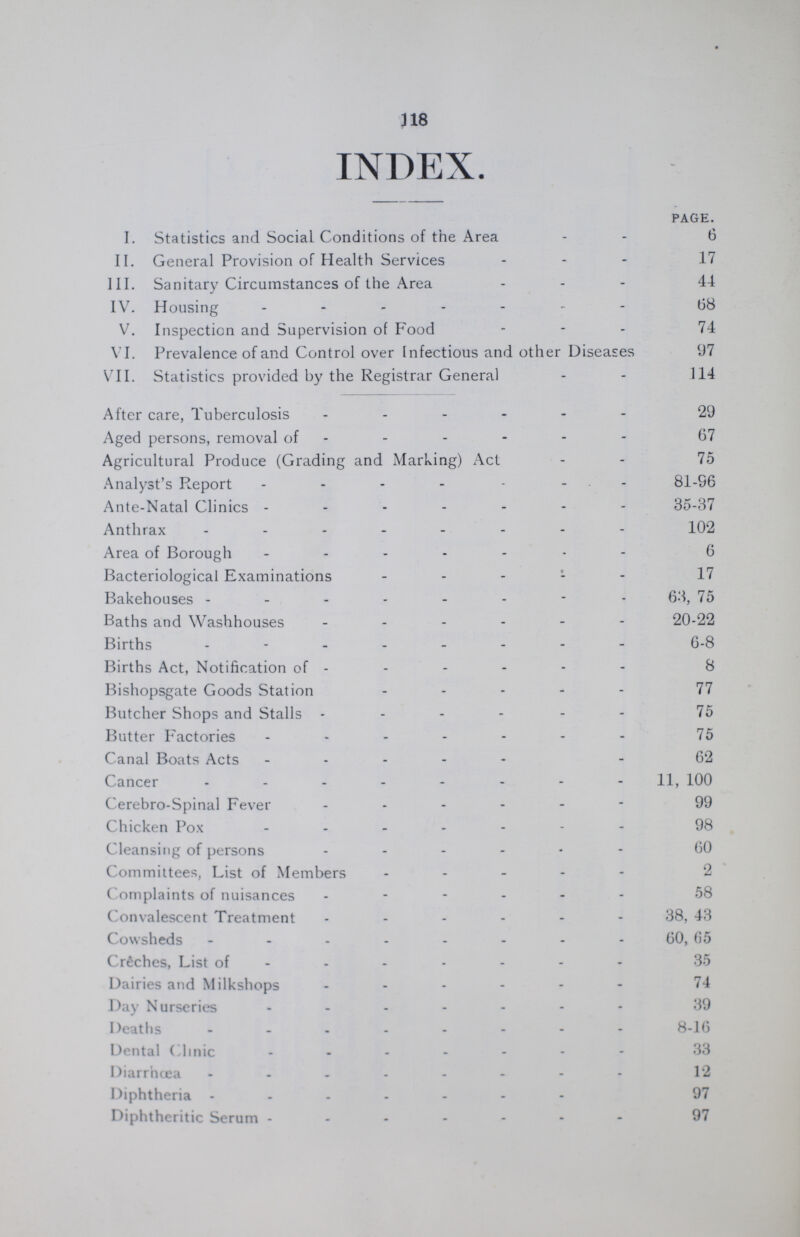 111 INDEX. PAGE. I. Statistics and Social Conditions of the Area 6 II. General Provision of Health Services 17 III. Sanitary Circumstances of the Area 44 IV. Housing 68 V. Inspection and Supervision of Food 74 VI. Prevalence of and Control over Infectious and other Diseases 97 VII. Statistics provided by the Registrar General 114 After care, Tuberculosis 29 Aged persons, removal of 67 Agricultural Produce (Grading and Marking) Act 75 Analyst's Report 81-96 Ante-Natal Clinics - 35-37 Anthrax 102 Area of Borough - 6 Bacteriological Examinations 17 Bakehouses 63, 75 Baths and Washhouses 20-22 Births 6-8 Births Act, Notification of 8 Bishopsgate Goods Station 77 Butcher Shops and Stalls 75 Butter Factories 75 Canal Boats Acts 62 Cancer 11,100 Cerebro-Spinal Fever 99 Chicken Pox 98 Cleansing of persons 60 Committees, List of Members 2 Complaints of nuisances 58 Convalescent Treatment 38, 43 Cowsheds 60, G5 Creches, List of 35 Dairies and Milkshops 74 Day Nurseries 39 Deaths 8-16 Dental Clinic 33 Diarrhœa 12 Diphtheria 97 Diphtheritic Serum 97