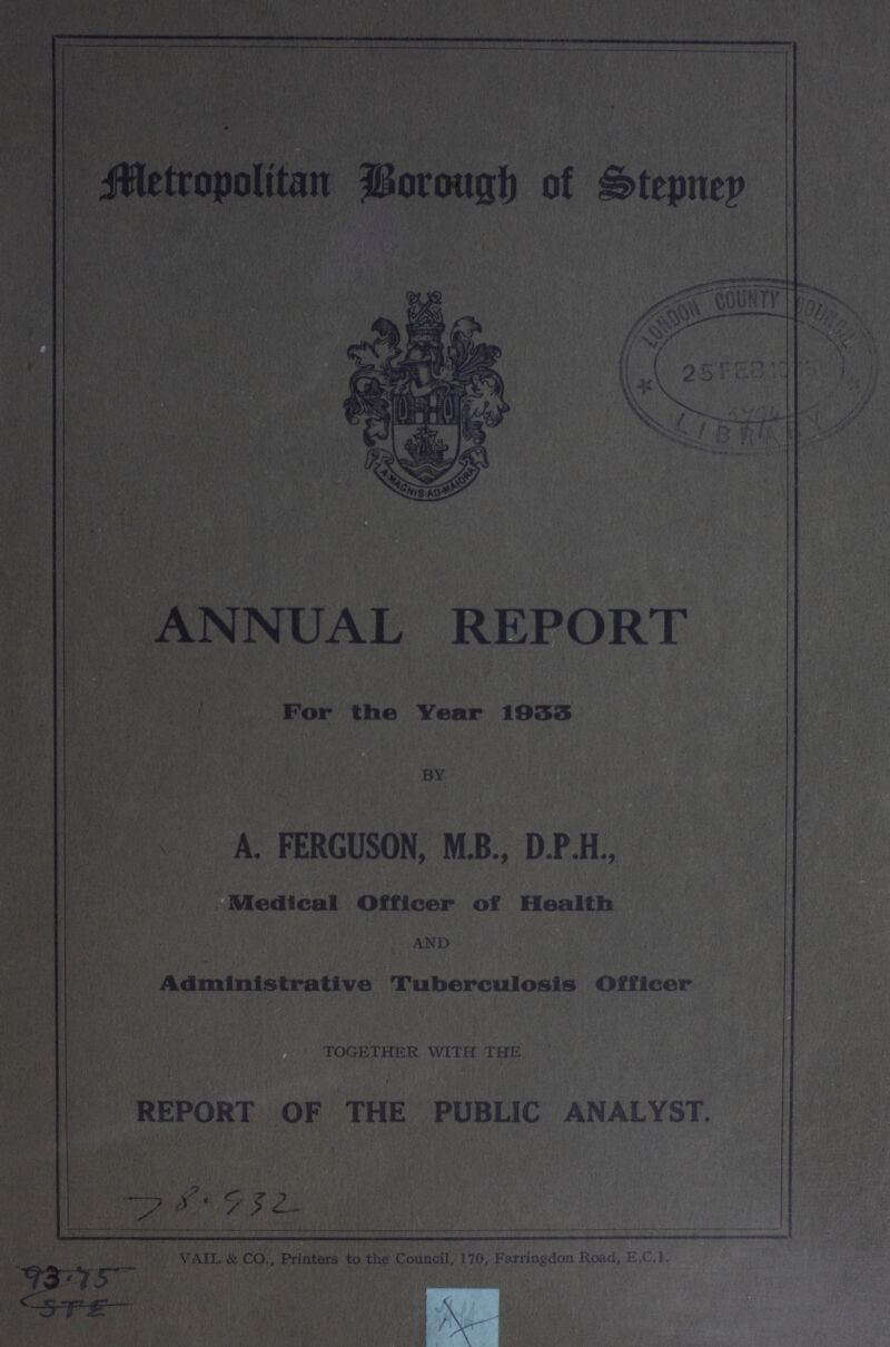 Metropolitan Borough of Stepney ANNUAL REPORT For the Year 1933 by A. FERGUSON, M.B., D.P.H., Medical Officer of Health AND Administrative Tuberculosis Officer TOGETHER WITH THE REPORT OF THE PUBLIC ANALYST. 78.932 VAIL & CO., Printers to the Council, 170, Farringdon Road, E.C.I.