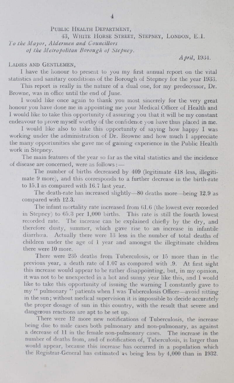 4 Public Health Department, 43, White Horse Street, Stepney, London, E.l. To the Mayor, Aldermen and Councillors of the Metropolitan Borough of Stepney. April, 1934. Ladies and Gentlemen, I have the honour to present to you my first annual report on the vital statistics and sanitary conditions of the Borough of Stepney for the year 1933. This report is really in the nature of a dual one, for my predecessor, Dr. Browne, was in office until the end of June. I would like once again to thank you most sincerely for the very great honour you have done me in appointing me your Medical Officer of Health and I would like to take this opportunity of assuring you that it will be my constant endeavour to prove myself worthy of the confidence you have thus placed in me. I would like also to take this opportunity of saying how happy I was working under the administration of Dr. Browne and how much I appreciate the many opportunities she gave me of gaining experience in the Public Health work in Stepney. The mam features of the year so far as the vital statistics and the incidence of disease are concerned, were as follows:— The number of births decreased by 409 (legitimate 418 less, illegiti mate 9 more), and this corresponds to a further decrease in the birth-rate to 15.1 as compared with 16.7 last year. The death-rate has increased slightly—80 deaths more—being 12.9 as compared with 12.3. The infant mortality rate increased from 61.6 (the lowest ever recorded in Stepney) to 65.3 per 1,000 births. This rate is still the fourth lowest recorded rate. The increase can be explained chiefly by the dry, and therefore dusty, summer, which gave rise to an increase in infantile diarrhoea. Actually there were 13 less in the number of total deaths of children under the age of 1 year and amongst the illegitimate children there were 10 more. There were 235 deaths from Tuberculosis, or 15 more than in the previous year, a death rate of 1.07 as compared with .9. At first sight this increase would appear to be rather disappointing, but, in my opinion, it was not to be unexpected in a hot and sunny year like this, and I would like to take this opportunity of issuing the warning I constantly gave to my pulmonary patients when I was Tuberculosis Officer—avoid sitting in the sun; without medical supervision it is impossible to decide accurately the proper dosage of sun in this country, with the result that severe and dangerous reactions are apt to be set up. There were 12 more new notifications of Tuberculosis, the increase being due to male cases both pulmonary and non-pulmonary, as against a decrease of 11 in the female non-pulmonary cases. The increase in the number of deaths from, and of notification of, Tuberculosis, is larger than would appear, because this increase has occurred in a population which the Registrar-General has estimated being less by 4,000 than in 1932.