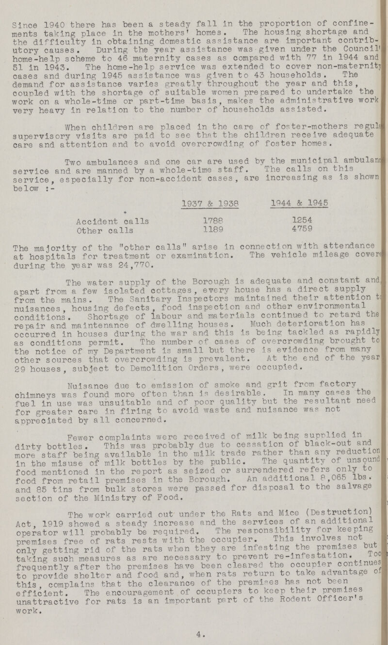 Since 1940 there has been a steady fall in the proportion of confine ments taking place in the mothers' homes. The housing shortage and the difficulty in obtaining domestic assistance are important contrib utory causes. During the year assistance was given under the Council' home-help scheme to 46 maternity cases as compared with 77 in 1944 and 51 in 1943. The home-help service was extended to cover non-maternity cases and during 1945 assistance was given to 43 households. The demand for assistance varies greatly throughout the year and this, coupled with the shortage of suitable women prepared to undertake the work on a whole-time or part-time basis, makes the administrative work very heavy in relation to the number of households assisted. When children are placed in the care of foster-mothers reguls supervisory visits are paid to see that the children receive adequate care and attention and to avoid overcrowding of foster homes. Two ambulances and one car are used by the municipal ambulanc service and are manned by a whole-time staff. The calls on this service, especially for non-accident cases, are increasing as is shown below :- 1957 & 1958 1944 & 1945 Accident calls 1788 1254 Other calls 1189 4759 The majority of the other calls arise in connection with attendance at hospitals for treatment or examination. The vehicle mileage covere during the year was 24,770. The water supply of the Borough is adequate and constant and apart from a few isolated cottages, every house has a direct supply from the mains. The Sanitary inspectors maintained their attention to nuisances, housing defects, food inspection and other environmental conditions. Shortage of labour and materials continued to retard the repair and maintenance of dwelling houses. Much deterioration has occurred in houses during the war and this is being tackled as rapidly as conditions permit. The number of cases of overcrowding brought to the notice of my Department is small but there is evidence from many other sources that overcrowding is prevalent. At the end of the year 29 houses, subject to Demolition Orders, were occupied. Nuisance due to emission of smoke and grit from factory chimneys was found more often than is desirable. In many cases the fuel in use was unsuitable and of poor quality but the resultant need for greater care in firing to avoid waste and nuisance was not appreciated by all concerned. Fewer complaints were received of milk being supplied in dirty bottles. This was probably due to cessation of black-out and more' staff being available in the milk trade rather than any reduction in the misuse of milk bottles by the public. The quantity of unsound food mentioned in the report as seized or surrendered refers only to food from retail premises in the Borough. An additional 8,065 lbs. and 85 tins from bulk stores were passed for disposal to the salvage section of the Ministry of Food. The work carried out under the Rats and Mice (Destruction) Act, 1919 showed a steady increase and the services of an additional operator will probably be required. The responsibility for keeping premises free of rats rests with the occupier. This involves not only getting rid of the rats when they are infesting the premises but taking such measures as are necessary to prevent re-infestation. Too frequently after the premises have been cleared the occupier continues to provide shelter and food and., when rats return to take advantage of this, complains that the clearance of the premises has not been efficient. The encouragement of occupiers to keep their premises unattractive for rats is an important part of the Rodent Officer's work. 4.