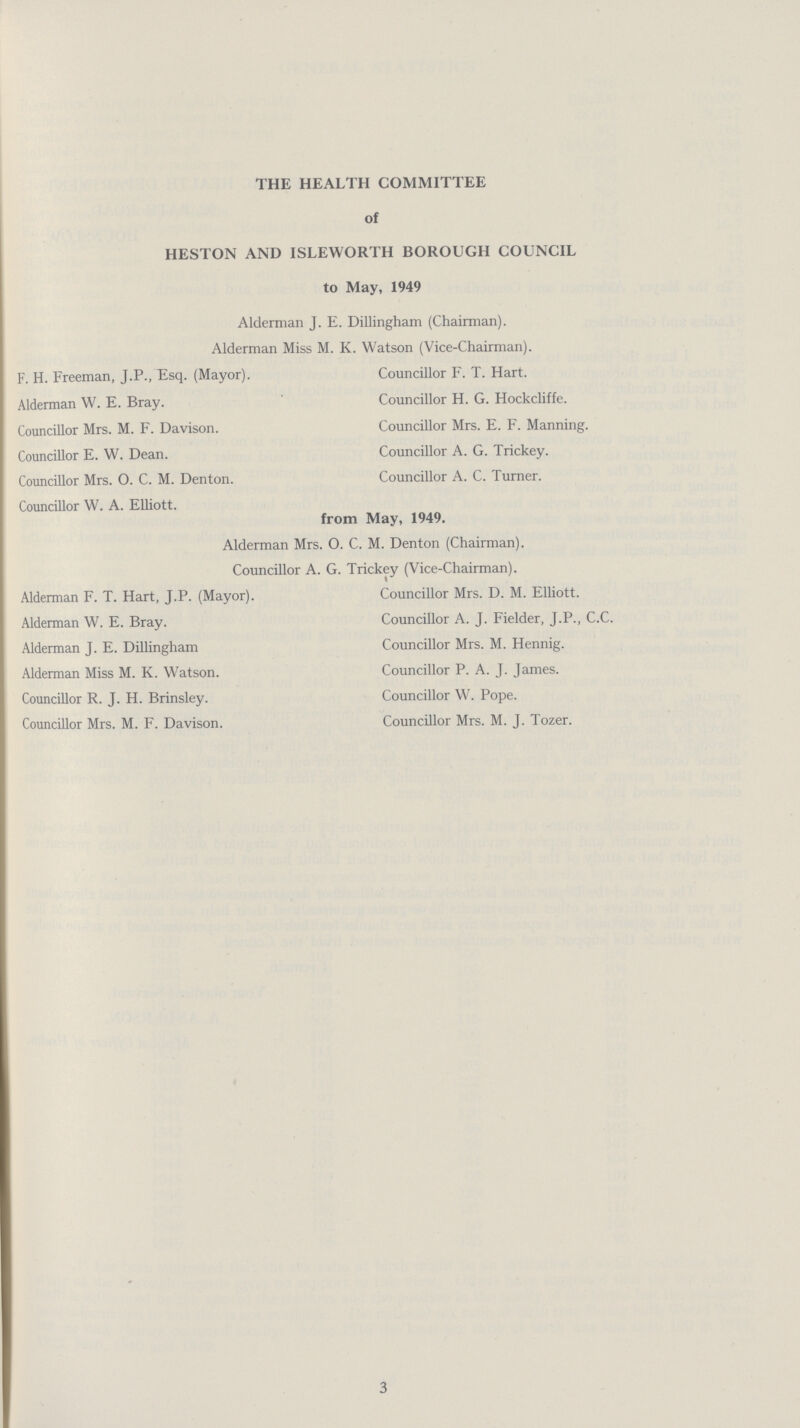 THE HEALTH COMMITTEE of HESTON AND ISLEWORTH BOROUGH COUNCIL to May, 1949 Alderman J. E. Dillingham (Chairman). Alderman Miss M. K. Watson (Vice-Chairman). F. H. Freeman, J.P., Esq. (Mayor). Alderman W. E. Bray. Councillor Mrs. M. F. Davison. Councillor E. W. Dean. Councillor Mrs. O. C. M. Denton. Councillor W. A. Elliott. Councillor F. T. Hart. Councillor H. G. Hockcliffe. Councillor Mrs. E. F. Manning. Councillor A. G. Trickey. Councillor A. C. Turner. from May, 1949. Alderman Mrs. O. C. M. Denton (Chairman). Councillor A. G. Trickey (Vice-Chairman). Alderman F. T. Hart, J.P. (Mayor). Alderman W. E. Bray. Alderman J. E. Dillingham Alderman Miss M. K. Watson. Councillor R. J. H. Brinsley. Councillor Mrs. M. F. Davison. Councillor Mrs. D. M. Elliott. Councillor A. J. Fielder, J.P., C.C. Councillor Mrs. M. Hennig. Councillor P. A. J. James. Councillor W. Pope. Councillor Mrs. M. J. Tozer. 3