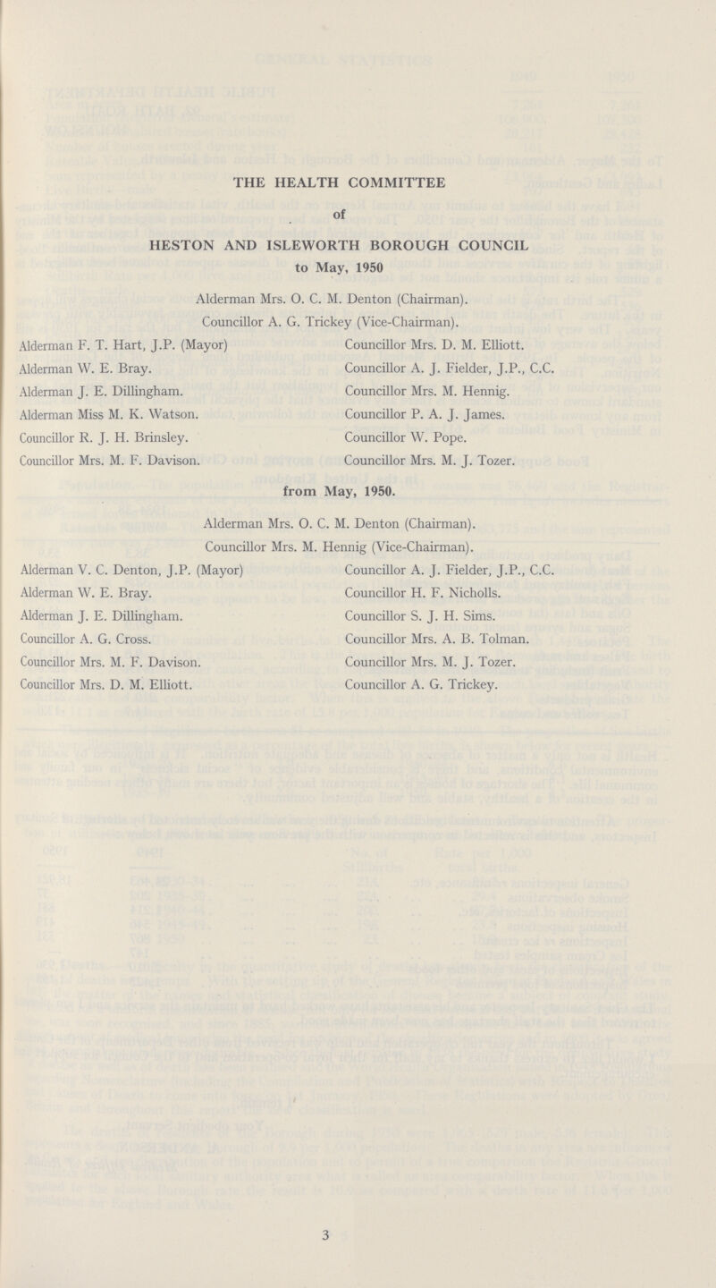 THE HEALTH COMMITTEE of HESTON AND ISLEWORTH BOROUGH COUNCIL to May, 1950 Alderman Mrs. O. C. M. Denton (Chairman). Councillor A. G. Trickey (Vice-Chairman). Alderman F. T. Hart, J.P. (Mayor) Councillor Mrs. D. M. Elliott. Alderman W. E. Bray. Councillor A. J. Fielder, J.P., C.C. Alderman J. E. Dillingham. Councillor Mrs. M. Hennig. Alderman Miss M. K. Watson. Councillor P. A. J. James. Councillor R. J. H. Brinsley. Councillor W. Pope. Councillor Mrs. M. F. Davison. Councillor Mrs. M. J. Tozer. from May, 1950. Alderman Mrs. O. C. M. Denton (Chairman). Councillor Mrs. M. Hennig (Vice-Chairman). Alderman V. C. Denton, J.P. (Mayor) Councillor A. J. Fielder, J.P., C.C. Alderman W. E. Bray. Councillor H. F. Nicholls. Alderman J. E. Dillingham. Councillor S. J. H. Sims. Councillor A. G. Cross. Councillor Mrs. A. B. Tolman. Councillor Mrs. M. F. Davison. Councillor Mrs. M. J. Tozer. Councillor Mrs. D. M. Elliott. Councillor A. G. Trickey. 3