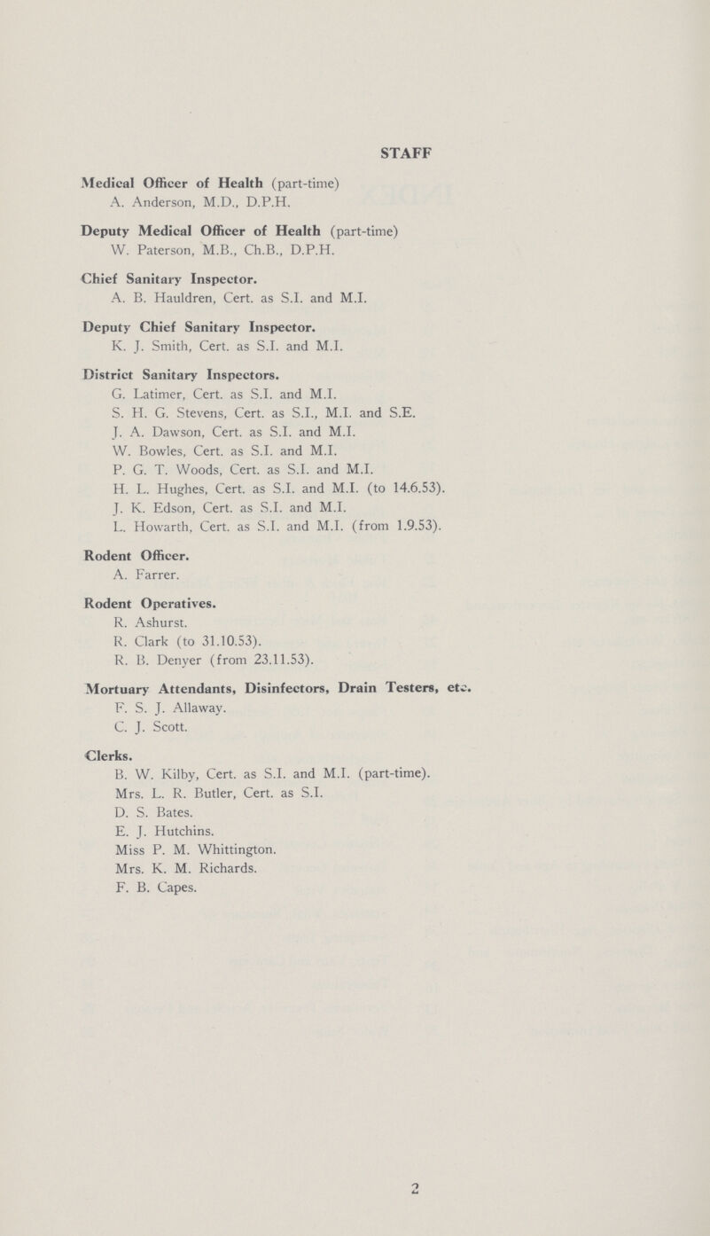 STAFF Medical Officer of Health (part-time) A. Anderson, M.D., D.P.H. Deputy Medical Officer of Health (part-time) W. Paterson, M.B., Ch.B., D.P.H. Chief Sanitary Inspector. A. B. Hauldren, Cert. as S.I. and M.I. Deputy Chief Sanitary Inspector. K. J. Smith, Cert. as S.I. and M.I. District Sanitary Inspectors. G. Latimer, Cert. as S.I. and M.I. S. H. G. Stevens, Cert. as S.I., M.I. and S.E. J. A. Dawson, Cert. as S.I. and M.I. W. Bowles, Cert. as S.I. and M.I. P. G. T. Woods, Cert. as S.I. and M.I. H. L. Hughes, Cert. as S.I. and M.I. (to 14.6.53). J. K. Edson, Cert. as S.I. and M.I. L. Howarth, Cert. as S.I. and M.I. (from 1.9.53). Rodent Officer. A. Farrer. Rodent Operatives. R. Ashurst. R. Clark (to 31.10.53). R. B. Denyer (from 23.11.53). Mortuary Attendants, Disinfectors, Drain Testers, etc. F. S. J. Allaway. C. J. Scott. Clerks. B. W. Kilby, Cert. as S.I. and M.I. (part-time). Mrs. L. R. Butler, Cert. as S.I. D. S. Bates. E. J. Hutchins. Miss P. M. Whittington. Mrs. K. M. Richards. F. B. Capes. 2