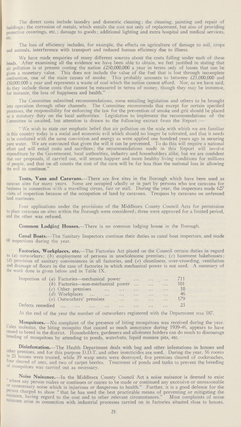 The direct costs include laundry and domestic cleaning; the cleaning, painting and repair of buildings; the corrosion of metals, which entails the cost not only of replacement, but also of providing protective coverings, etc.; damage to goods; additional lighting and extra hospital and medical services, etc. The loss of efficiency includes, for example, the effects on agriculture of damage to soil, crops and animals, interference with transport and reduced human efficiency due to illness. We have made enquiries of many different sources about the costs falling under each of these heads. After examining all the evidence we have been able to obtain, we feel justified in stating that air pollution is at present costing the nation £250,000,000 a year in terms only of losses that can be given a monetary value. This does not include the value of the fuel that is lost through incomplete combustion, one of the main causes of smoke. This probably amounts to between £25,000,000 and £50,000,000 a year and represents a waste of coal which the nation cannot afford. Nor, as we have said, do they include those costs that cannot be measured in terms of money, though they may be immense, for instance, the loss of happiness and health. The Committee submitted recommendations, some entailing legislation and others to be brought into operation through other channels. The Committee recommends that except for certain specified processes, the responsibility for enforcing the law for the prevention of smoke and grit should be placed as a statutory duty on the local authorities. Legislation to implement the recommendations of the Committee is awaited, but attention is drawn to the following extract from the Report :— We wish to state our emphatic belief that air pollution on the scale with which we are familiar in this country today is a social and economic evil which should no longer be tolerated, and that it needs to be combated with the same conviction and energy as were applied one hundred years ago in securing pure water. We are convinced that given the will it can be prevented. To do this will require a national effort and will entail costs and sacrifices; the recommendations made in this Report will involve expenditure by the Government, local authorities, industry and householders alike, but we are confident that our proposals, if carried out, will secure happier and more healthy living conditions for millions of people, and that on all counts the cost of the cure will be far less than the national loss in allowing the evil to continue. Tents, Vans and Caravans.— There are five sites in the Borough which have been used as caravan sites for many years. Some are occupied wholly or in part by persons who use caravans for business in connection with a travelling circus, fair or stall. During the year, the inspectors made 627 visits of inspection because of the occupation of land by caravans. Trespass by caravans on unfenced land continues. Four applications under the provisions of the Middlesex County Council Acts for permission to place caravans on sites within the Borough were considered; three were approved for a limited period, and the other was refused. Common Lodging Houses.— There is no common lodging house in the Borough. Canal Boats.— The Sanitary Inspectors continue their duties as canal boat inspectors, and made 68 inspections during the year. Factories, Workplaces, etc.— The Factories Act placed on the Council certain duties in regard to (a) outworkers; (b) employment of persons in unwholesome premises; (c) basement bakehouses; {d) provision of sanitary conveniences in all factories, and (e) cleanliness, over-crowding, ventilation and drainage of floors in the case of factories in which mechanical power is not used. A summary of the work done is given below and in Table IX. Inspection of (a) Factories—mechanical power 711 (b) Factories—non-mechanical power 101 (c) Other premises 10 (d) Workplaces 46 (e) Outworkers' premises 179 Defects remedied 23 At the end of the year the number of outworkers registered with the Department was 187. Mosquitoes.— No complaint of the presence of biting mosquitoes was received during the year. Culex molestus, the biting mosquito that caused so much annoyance during 1939-46, appears to have ceased to breed in the district. Householders, gardeners and allotment holders can do much to discourage breeding of mosquitoes by attending to ponds, waterbuts, liquid manure pits, etc. Disinfestation.— The Health Department deals with bug and other infestations in houses and other premises, and for this purpose D.D.T. and other insecticides are used. During the year, 56 rooms in 23 houses were treated, while 39 wasp nests were destroyed, five premises cleared of cockroaches, our cleared of ants, and two of carpet beetles. Treatment of ponds and tanks to prevent the breeding of mosquitoes was carried out as necessary. Noise Nuisance.—In the Middlesex County Council Act a noise nuisance is deemed to exist where any person makes or continues or causes to be made or continued any excessive or unreasonable or unnecessary noise which is injurious or dangerous to health. Further, it is a good defence for the person charged to show that he has used the best practicable means of preventing or mitigating the nuisance, having regard to the cost and to other relevant circumstances. Most complaints of noise nuisance arise in connection with industrial processes carried on in factories situated close to houses. 21