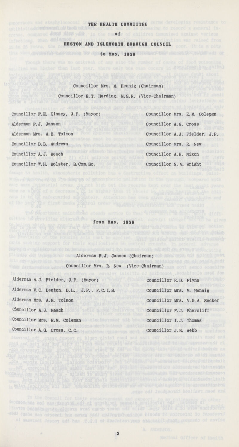 THE HEALTH COMMITTEE Of HESTON AND ISLEWOBTH BOROUGH COUNCIL to May, 1958 Councillor Mrs. M. Hennig (Chairman) Councillor E.T. Harding, M.S.R. (Vice-Chairman) Councillor P. E. Kinsey, J. P. (Mayor) Councillor Mrs. E. M. Coleipan Alderman P.J. Jansen Councillor A.G. Cross Alderman Mrs. A. B. Tolmon Councillor A.J. Pielder, J. P. Councillor D. B. Andrews Councillor Mrs. R. New Councillor A.J. Beach Councillor A.H. Nixon Councillor W.H. Bolster, B. Com. Sc. Councillor N. V. Wright from May, 1958 Alderman F.J. Jansen (Chairman) Councillor Mrs. R. New (Vice-chairman) Alderman A.J. Fielder, J.P. (Mayor) Councillor R.D. Flynn Alderman v.C. Denton, D. L., J. P., F. C. I. S. Councillor Mrs. M. Hennig Alderman Mrs. A. B. Tolmon Councillor Mrs. V. G. A. Seeker Councillor A. J. Beach Councillor F.J. Shercliff Councillor Mrs. E.M. Coleman Councillor I.J. Thomas Councillor A. G. Cross, C. C. Councillor J. B. Webb 3