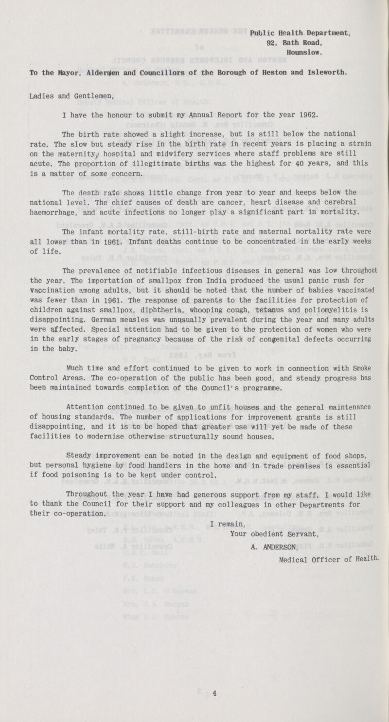 Public Health Department, 92, Bath Road, Hounslow. To the Mayor, Aldernten and Councillors of the Borough of Heston and Isleworth. Ladies and Gentlemen, I have the honour to submit my Annual Report for the year 1962. The birth rate showed a slight increase, but is still below the national rate. The slow but steady rise in the birth rate in recent years is placing a strain on the maternity,hospital and midwifery services where staff problems are still acute. The proportion of illegitimate births was the highest for 40 years, and this is a matter of some concern. The death rate shows little change from year to year and keeps below the national level. The chief causes of death are cancer, heart disease and cerebral haemorrhage, and acute infections no longer play a significant part in mortality. The infant mortality rate, still-birth rate and maternal mortality rate were all lower than in 1961. Infant deaths continue to be concentrated in the early weeks of life. The prevalence of notifiable infectious diseases in general was low throughout the year. The importation of smallpox from India produced the usual panic rush for vaccination among adults, but it should be noted that the number of babies vaccinated was fewer than in 1961. The response of parents to the facilities for protection of children against smallpox, diphtheria, whooping cough, tetanus and poliomyelitis is disappointing. German measles was unusually prevalent during the year and many adults were affected. Special attention had to be given to the protection of women who were in the early stages of pregnancy because of the risk of congenital defects occurring in the baby. Much time and effort continued to be given to work in connection with Smoke Control Areas. The co-operation of the public has been good, and steady progress has been maintained towards completion of the Council's programme. Attention continued to be given to unfit houses and the general maintenance of housing standards. The number of applications for improvement grants is still disappointing, and it is to be hoped that greater use will yet be made of these facilities to modernise otherwise structurally sound houses. Steady improvement can be noted in the design and equipment of food shops, but personal hygiene by food handlers in the home and in trade premises is essential if food poisoning is to be kept under control. Throughout the year I have had generous support from my staff. I would like to thank the Council for their support and my colleagues in other Departments for their co-operation. I remain, Your obedient Servant, A. ANDERSON, Medical Officer of Health. 4