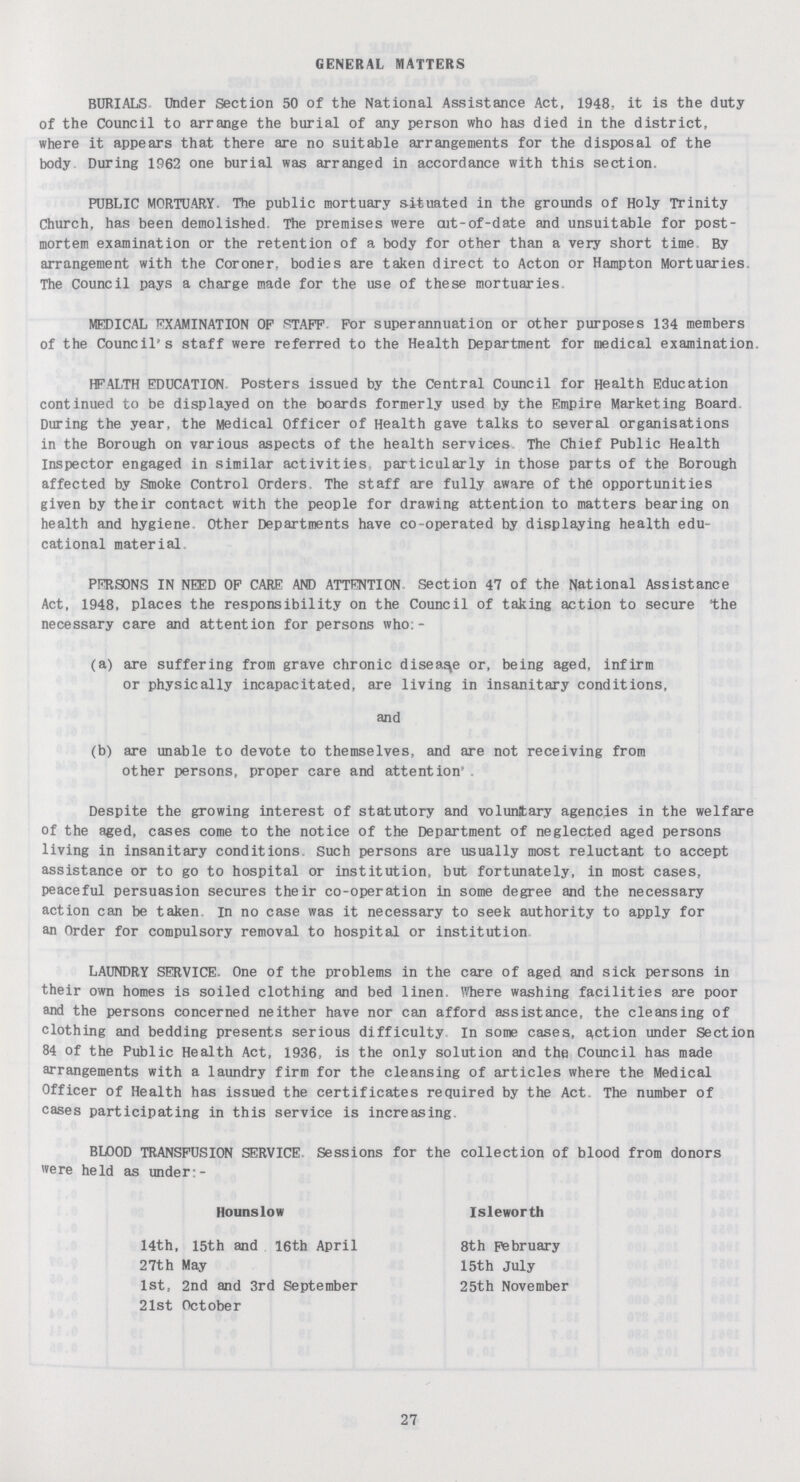 GENERAL MATTERS BURIALS Under Section 50 of the National Assistance Act, 1948, it is the duty of the Council to arrange the burial of any person who has died in the district, where it appears that there are no suitable arrangements for the disposal of the body During 1962 one burial was arranged in accordance with this section. PUBLIC MORTUARY. The public mortuary situated in the grounds of Holy Trinity Church, has been demolished. The premises were cut-of-date and unsuitable for post mortem examination or the retention of a body for other than a very short time By arrangement with the Coroner, bodies are taken direct to Acton or Hampton Mortuaries The Council pays a charge made for the use of these mortuaries. MEDICAL EXAMINATION OF STAFF For superannuation or other purposes 134 members of the Council's staff were referred to the Health Department for medical examination. HFALTH EDUCATION Posters issued by the Central Council for Health Education continued to be displayed on the boards formerly used by the Empire Marketing Board During the year, the Medical officer of Health gave talks to several organisations in the Borough on various aspects of the health services The Chief Public Health Inspector engaged in similar activities particularly in those parts of the Borough affected by Smoke Control Orders. The staff are fully aware of the opportunities given by their contact with the people for drawing attention to matters bearing on health and hygiene. Other Departments have co-operated by displaying health edu cational material PERSONS IN NEED OF CARE AND ATTENTION Section 47 of the National Assistance Act, 1948, places the responsibility on the Council of taking action to secure 'the necessary care and attention for persons who:- (a) are suffering from grave chronic disease or, being aged, infirm (b) are unable to devote to themselves, and are not receiving from other persons, proper care and attention. Despite the growing interest of statutory and voluntary agencies in the welfare of the aged, cases come to the notice of the Department of neglected aged persons living in insanitary conditions. Such persons are usually most reluctant to accept assistance or to go to hospital or institution, but fortunately, in most cases, peaceful persuasion secures their co-operation in some degree and the necessary action can be taken in no case was it necessary to seek authority to apply for an Order for compulsory removal to hospital or institution LAUNDRY SERVICE. One of the problems in the care of aged and sick persons in their own homes is soiled clothing and bed linen. Where washing facilities are poor and the persons concerned neither have nor can afford assistance, the cleansing of clothing and bedding presents serious difficulty. In some cases, action under Section 84 of the Public Health Act, 1936, is the only solution and the Council has made arrangements with a laundry firm for the cleansing of articles where the Medical Officer of Health has issued the certificates required by the Act. The number of cases participating in this service is increasing. BLOOD TRANSFUSION SERVICE Sessions for the collection of blood from donors were held as under:- or physically incapacitated, are living in insanitary conditions, and Hounslow Isleworth 14th, 15th and 16th April 27th May 1st, 2nd and 3rd September 21st October 8th February 15th July 25th November 27