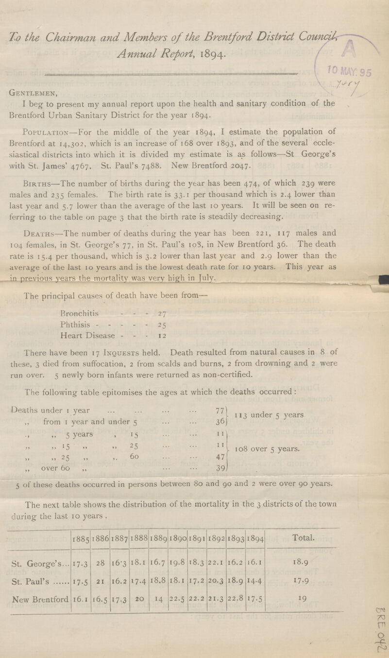 To the Chairman and Members of the Brentford District Council Annual Report, 1894. Gentlemen, I beg to present my annual report upon the health and sanitary condition of the Brentford Urban Sanitary District for the year 1894. Population—For the middle of the year 1894, I estimate the population of Brentford at 14,302, which is an increase of 168 over 1893, and of the several eccle siastical districts into which it is divided my estimate is as follows—St George's with St. James' 4767. St. Paul's 7488. New Brentford 2047. Births—The number of births during the year has been 474, of which 239 were males and 235 females. The birth rate is 33.1 per thousand which is 2.4 lower than last year and 5.7 lower than the average of the last 10 years. It will be seen on re ferring to the table on page 3 that the birth rate is steadily decreasing. Deaths—The number of deaths during the year has been 221, 117 males and 104 females, in St. George's 77, in St. Paul's 108, in New Brentford 36. The death rate is 15.4 per thousand, which is 3.2 lower than last year and 2.9 lower than the average of the last 10 years and is the lowest death rate for 10 years. This year as in previous years the mortality was very high in July. The principal causes of death have been from— Bronchitis 27 Phthisis 25 Heart Disease 12 There have been 17 Inquests held. Death resulted from natural causes in 8 of these, 3 died from suffocation, 2 from scalds and burns, 2 from drowning and 2 were run over. 5 newly born infants were returned as non-certified. The following table epitomises the ages at which the deaths occurred: Deaths under 1 year 77 ,, from 1 year and under 5 36) 113 under 5 years „ „ 5 years „ 15 11 „ „ 5„ „ 25 11 „ „ 25 „ „ 60 47 ,, over 60 „ 39 108 over 5 years. 5 of these deaths occurred in persons between 80 and 90 and 2 were over 90 years. The next table shows the distribution of the mortality in the 3 districts of the town during the last 10 years . 1885 1886 1887 1888 1889 1890 1891 1892 1893 1894 Total. St. George's 17.3 28 16.3 18.1 16.7 19.8 18.3 22.1 16.2 16.1 18.9 St. Paul's 17.5 21 16.2 17.4 18.8 18.1 17.2 20.3 18.9 14.4 17.9 New Brentford 16.1 16.5 17.3 20 14 22.5 22.2 21.3 22.8 17.5 19
