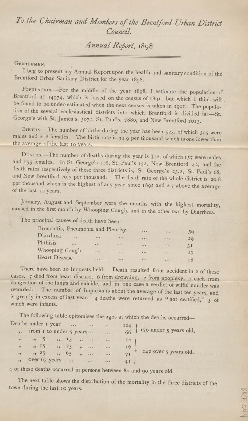 To the Chairman and Members of the Brentford Urban District Council. Annual Report, 1898 Gentlemen, I beg to present my Annual Report upon the health and sanitary condition of the Brentford Urban Sanitary District for the year 1898. Population.—For the middle of the year 1898, I estimate the population of Brentford at 14974, which is based on the census of 1891, but which I think will be found to be under-estimated when the next census is taken in 1901. The popula tion of the several ecclesiastical districts into which Brentford is divided is:—St. George's with St. James's, 5071, St. Paul's, 7880, and New Brentford 2023. Births.—The number of births during the year has been 523, of which 305 were males and 218 females. The birth rate is 34.9 per thousand which is one lower than the average of the last 10 years. Deaths.—The number of deaths during the year is 312, of which 157 were males and 155 females. In St. George's 118, St. Paul's 152, New Brentford 42, and the death rates respectively of these three districts is, St. George's 23.2, St. Paul's 18, and New Brentford 20.7 per thousand. The death rate of the whole district is 20.8 per thousand which is the highest of any year since 1892 and 2.7 above the average of the last 10 years. January, August and September were the months with the highest mortality, caused in the first month by Whooping Cough, and in the other two by Diarrhoea. The principal causes of death have been— Bronchitis, Pneumonia and Pleurisy 59 Diarrhoea 29 Phthisis 31 Whooping Cough 27 Heart Disease 18 There have been 20 Inquests held. Death resulted from accident in 2 of these cases, 7 died from heart disease, 6 from drowning, 2 from apoplexy, 1 each from congestion of the lungs and suicide, and in one case a verdict of wilful murder was recorded. The number of Inquests is about the average of the last ten years, and is greatly in excess of last year. 4 deaths were returned as not certified, 3 of which were infants. The following table epitomises the ages at which the deaths occurred— Deaths under 1 year 104 170 under 5 years old, ,, from 1 to under 5 years 66 „ „ 5 „ 15 „ 14 142 over 5 years old. „ „ 15 „ 25 „ 16 „ „ 25 „ 65 „ 71 ,, over 65 years 41 4 of these deaths occurred in persons between 80 and 90 years old. The next table shows the distribution of the mortality in the three districts of the town during the last 10 years. BRE 044