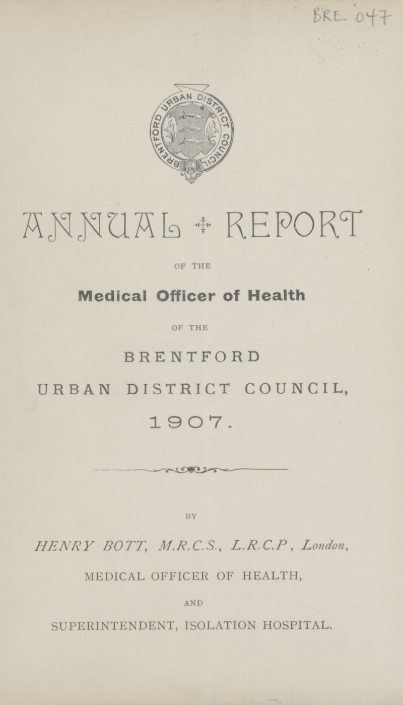 BRE 047 ANNUAL * REPORT of the Medical Officer of Health of the BRENTFORD URBAN DISTRICT COUNCIL, 1907. by HENRY BOTT, M.R.C.S., L.R.C.P, London, MEDICAL OFFICER OF HEALTH, and SUPERINTENDENT, ISOLATION HOSPITAL.