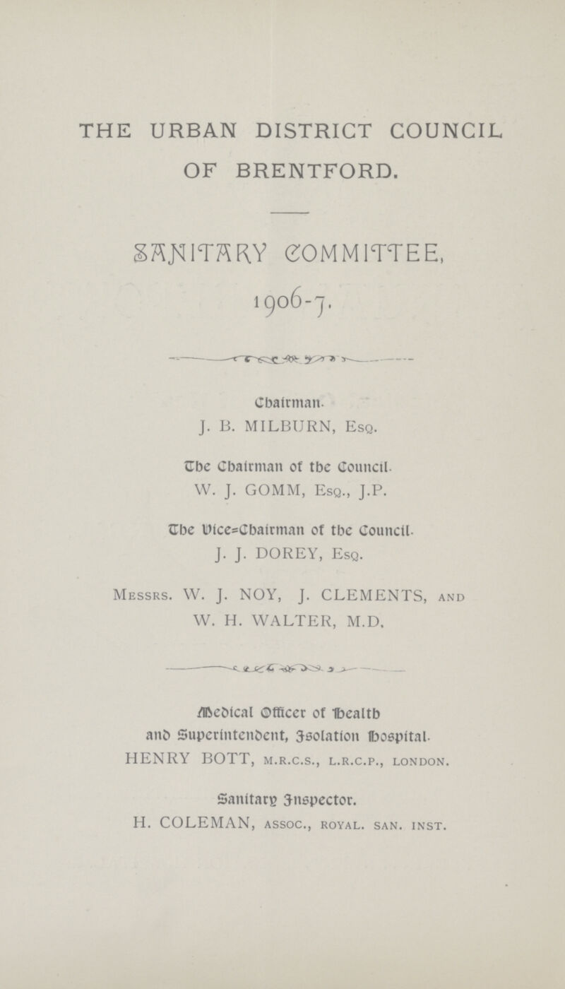 THE URBAN DISTRICT COUNCIL OF BRENTFORD. SANITARY COMMITTEE, 1906-7. Chairman. J. B. MILBURN, Esq. The Chairman of the Council. W. J. GOMM, Esq., J.P. The wice=Cbairman of tbc Council. J. J. DOREY, Esq. Messrs. W. J. NOY, J. CLEMENTS, and W. H. WALTER, M.D. Medical Officer of Health and Superintendent, Isolation hospital HENRY BOTT, m.r.c.s., l.r.c.p., London. Sanitary inspector. H. COLEMAN, assoc., royal, san. inst.