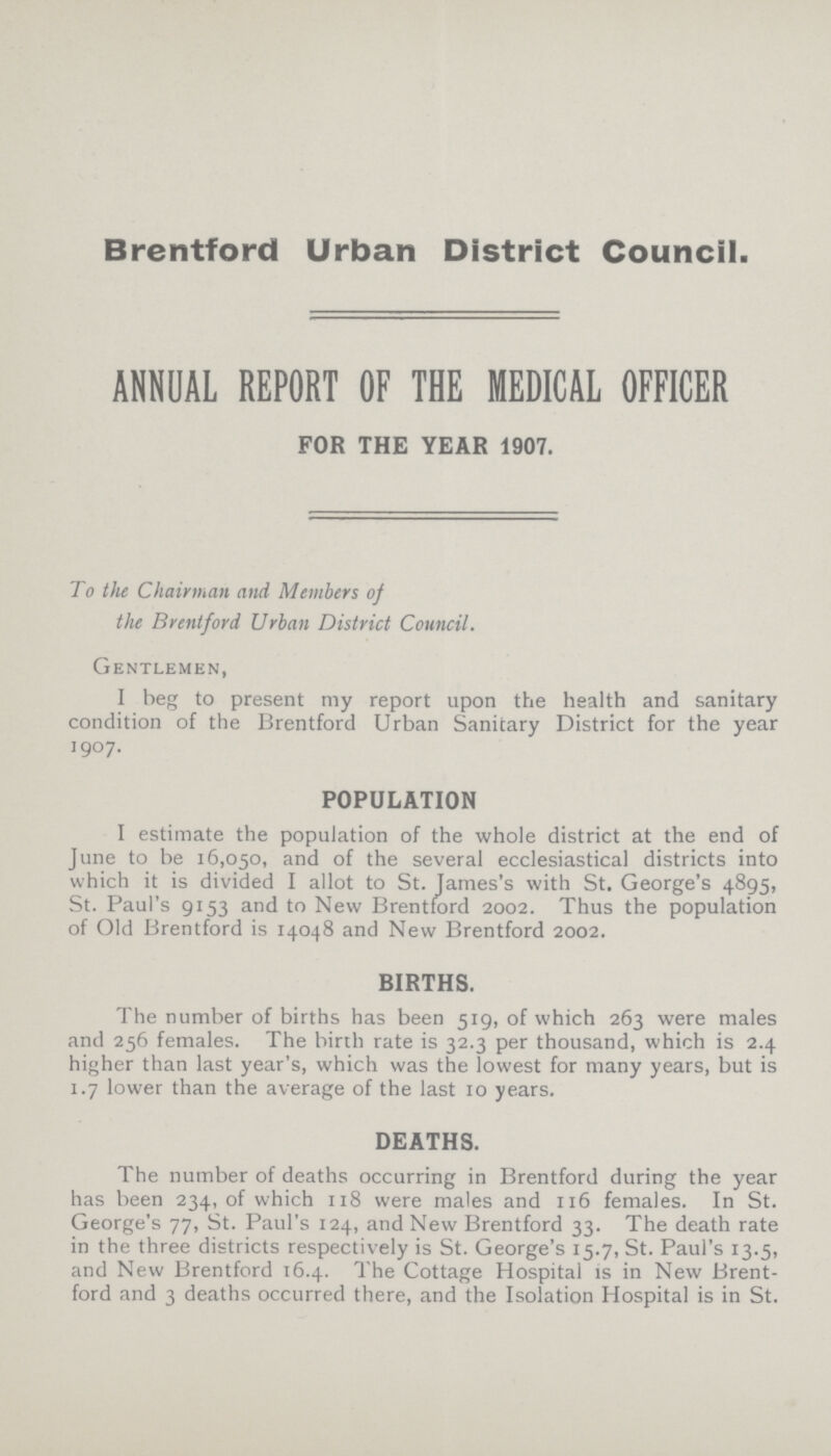 Brentford Urban District Council. ANNUAL REPORT OF THE MEDICAL OFFICER FOR THE YEAR 1907. To the Chairman and Members of the Brentford Urban District Council. Gentlemen, I beg to present my report upon the health and sanitary condition of the Brentford Urban Sanitary District for the year 1907. POPULATION I estimate the population of the whole district at the end of June to be 16,050, and of the several ecclesiastical districts into which it is divided I allot to St. James's with St. George's 4895, St. Paul's 9153 and to New Brentford 2002. Thus the population of Old Brentford is 14048 and New Brentford 2002. BIRTHS. The number of births has been 519, of which 263 were males and 256 females. The birth rate is 32.3 per thousand, which is 2.4 higher than last year's, which was the lowest for many years, but is 1.7 lower than the average of the last 10 years. DEATHS. The number of deaths occurring in Brentford during the year has been 234, of which 118 were males and 116 females. In St. George's 77, St. Paul's 124, and New Brentford 33. The death rate in the three districts respectively is St. George's 15.7, St. Paul's 13.5, and New Brentford 16.4. The Cottage Hospital is in New Brent ford and 3 deaths occurred there, and the Isolation Hospital is in St.