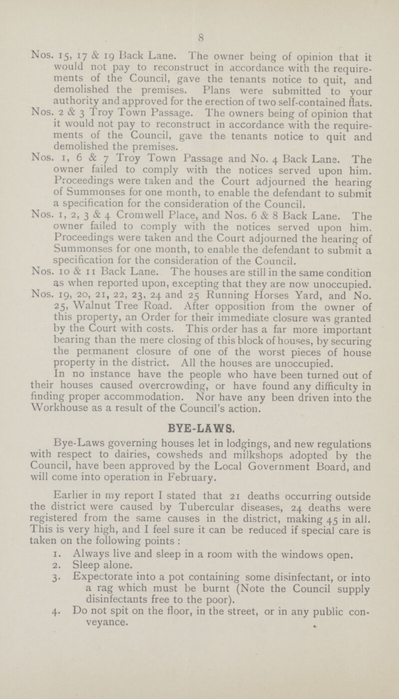 8 Nos. 15, 17 & 19 Back Lane. The owner being of opinion that it would not pay to reconstruct in accordance with the require ments of the Council, gave the tenants notice to quit, and demolished the premises. Plans were submitted to your authority and approved for the erection of two self-contained flats. Nos. 2 & 3 Troy Town Passage. The owners being of opinion that it would not pay to reconstruct in accordance with the require ments of the Council, gave the tenants notice to quit and demolished the premises. Nos. 1, 6 & 7 Troy Town Passage and No. 4 Back Lane. The owner failed to comply with the notices served upon him. Proceedings were taken and the Court adjourned the hearing of Summonses for one month, to enable the defendant to submit a specification for the consideration of the Council. Nos. 1, 2, 3 & 4 Cromwell Place, and Nos. 6 & 8 Back Lane. The owner failed to comply with the notices served upon him. Proceedings were taken and the Court adjourned the hearing of Summonses for one month, to enable the defendant to submit a specification for the consideration of the Council. Nos. 10 & 11 Back Lane. The houses are still in the same condition as when reported upon, excepting that they are now unoccupied. Nos. 19, 20, 21, 22, 23, 24 and 25 Running Horses Yard, and No. 25, Walnut Tree Road. After opposition from the owner of this property, an Order for their immediate closure was granted by the Court with costs. This order has a far more important bearing than the mere closing of this block of houses, by securing the permanent closure of one of the worst pieces of house property in the district. All the houses are unoccupied. In no instance have the people who have been turned out of their houses caused overcrowding, or have found any difficulty in finding proper accommodation. Nor have any been driven into the Workhouse as a result of the Council's action. BYE-LAWS. Bye-Laws governing houses let in lodgings, and new regulations with respect to dairies, cowsheds and milkshops adopted by the Council, have been approved by the Local Government Board, and will come into operation in February. Earlier in my report I stated that 21 deaths occurring outside the district were caused by Tubercular diseases, 24 deaths were registered from the same causes in the district, making 45 in all. This is very high, and I feel sure it can be reduced if special care is taken on the following points : 1. Always live and sleep in a room with the windows open. 2. Sleep alone. 3. Expectorate into a pot containing some disinfectant, or into a rag which must be burnt (Note the Council supply disinfectants free to the poor). 4. Do not spit on the floor, in the street, or in any public con¬ veyance.
