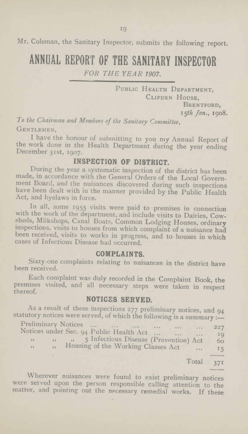19 Mr. Coleman, the Sanitary Inspector, submits the following report. ANNUAL REPORT OF THE SANITARY INSPECTOR FOR THE YEAR 1907. Public Health Department, Clifden House, Brentford, 15th Jan., 1908. To the Chairman and Members of the Sanitary Committee, Gentlemen, I have the honour of submitting to you my Annual Report of the work done in the Health Department during the year ending December 31st, 1907. INSPECTION OF DISTRICT. During the year a systematic inspection of the district has been made, in accordance with the General Orders of the Local Govern ment Board, and the nuisances discovered during such inspections have been dealt with in the manner provided by the Public Health Act, and byelaws in force. In all, some 1955 visits were paid to premises in connection with the work of the department, and include visits to Dairies, Cow sheds, Milkshops, Canal Boats, Common Lodging Houses, ordinary inspections, visits to houses from which complaint of a nuisance had been received, visits to works in progress, and to houses in which cases of Infectious Disease had occurred. COMPLAINTS. Sixty-one complaints relating to nuisances in the district have been received. Each complaint was duly recorded in the Complaint Book, the premises visited, and all necessary steps were taken in respect thereof. NOTICES SERVED. As a result of these inspections 277 preliminary notices, and 94 statutory notices were served, of which the following is a summary:— Preliminary Notices 227 Notices under Sec. 94 Public Health Act 19 ,, ,, ,, 5 Infectious Disease (Prevention) Act 60 ,, ,, Housing of the Working Classes Act 15 Total 371 Wherever nuisances were found to exist preliminary notices were, served upon the person responsible calling attention to the matter, and pointing out the necessary remedial works. If these