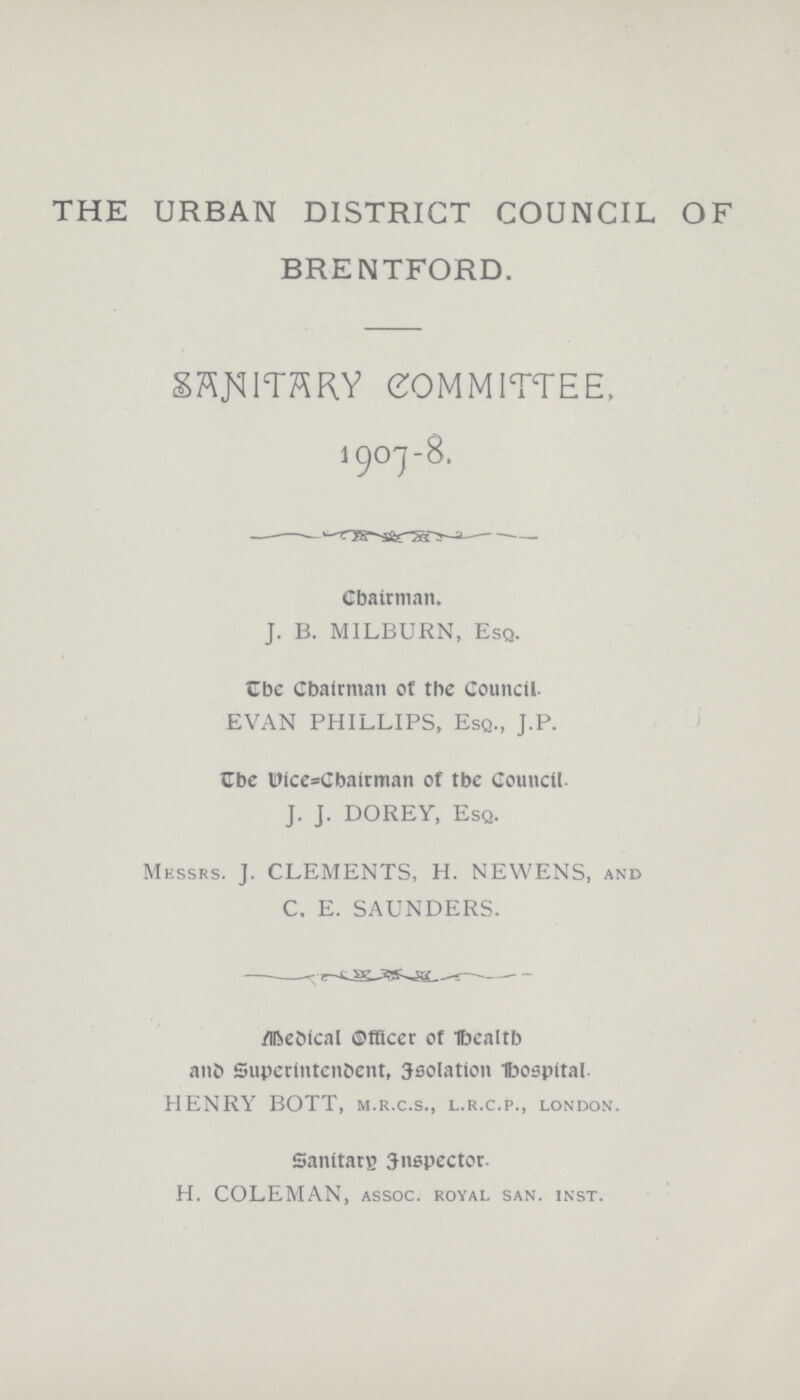 THE URBAN DISTRICT COUNCIL OF BRENTFORD. SANITARY COMMITTEE 1907-8. Chairman. J. B. MILBURN, Esq. The Chairman of the Council. EVAN PHILLIPS, Esq., J.P. The Vice=Chairman of the Council. J. J. DOREY, Esq. Messrs. J. CLEMENTS, H. NEWENS, and C. E. SAUNDERS. Medical Officer of Health and Superintendent, Isolation Hospital. HENRY BOTT, m.r.c.s., l.r.c.p., London. Sanitary Inspector. H. COLEMAN, assoc. royal san. inst.