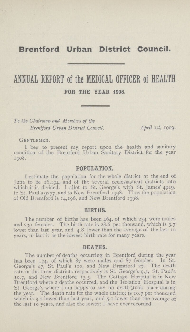 Brentford Urban District Council. ANNUAL REPORT of the MEDICAL OFFICER of HEALTH FOR THE YEAR 1908. To the Chairman and Members of the Brentford Urban District Council. April 1st, 1909. Gentlemen. I beg to present my report upon the health and sanitary condition of the Brentford Urban Sanitary District for the year 1908. POPULATION. I estimate the population for the whole district at the end of June to be 16,194, and of the several ecclesiastical districts into which it is divided. I allot to St. George's with St. James' 4919, to St. Paul's 9277, and to New Brentford 1998. Thus the population of Old Brentford is 14,196, and New Brentford 1998. BIRTHS. The number of births has been 464, of which 234 were males and 230 females. The birth rate is 28.6 per thousand, which is 3.7 lower than last year, and 4.8 lower than the average of the last 10 years, in fact it is the lowest birth rate for many years. DEATHS. The number of deaths occurring in Brentford during the year has been 174, of which 87 were males and 87 females. In St. George's 47, St. Paul's 100, and New Brentford 27. The death rate in the three districts respectively is St. George's 9.5, St. Paul's 10.7, and New Brentford 13.5. The Cottage Hospital is in New Brentford where 2 deaths occurred, and the Isolation Hospital is in St. George's where I am happy to say no death took place during the year. The death rate for the whole district is 10.7 per thousand which is 3.2 lower than last year, and 5.1 lower than the average of the last 10 years, and also the lowest I have ever recorded.