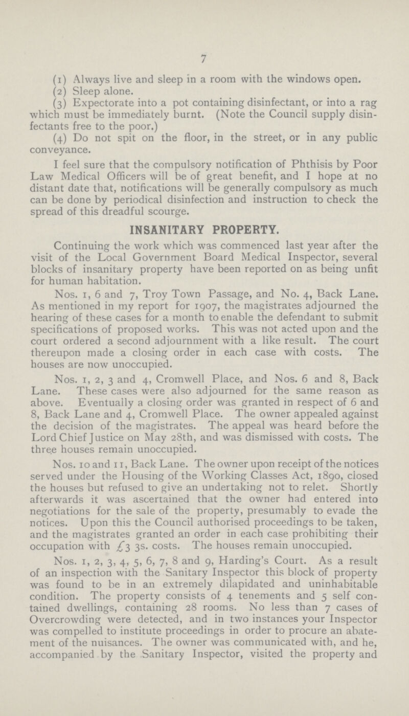 7 (1) Always live and sleep in a room with the windows open. (2) Sleep alone. (3) Expectorate into a pot containing disinfectant, or into a rag which must be immediately burnt. (Note the Council supply disin fectants free to the poor.) (4) Do not spit on the floor, in the street, or in any public conveyance. I feel sure that the compulsory notification of Phthisis by Poor Law Medical Officers will be of great benefit, and I hope at no distant date that, notifications will be generally compulsory as much can be done by periodical disinfection and instruction to check the spread of this dreadful scourge. INSANITARY PROPERTY. Continuing the work which was commenced last year after the visit of the Local Government Board Medical Inspector, several blocks of insanitary property have been reported on as being unfit for human habitation. Nos. 1, 6 and 7, Troy Town Passage, and No. 4, Back Lane. As mentioned in my report for 1907, the magistrates adjourned the hearing of these cases for a month to enable the defendant to submit specifications of proposed works. This was not acted upon and the court ordered a second adjournment with a like result. The court thereupon made a closing order in each case with costs. The houses are now unoccupied. Nos. 1, 2, 3 and 4, Cromwell Place, and Nos. 6 and 8, Back Lane. These cases were also adjourned for the same reason as above. Eventually a closing order was granted in respect of 6 and 8, Back Lane and 4, Cromwell Place. The owner appealed against the decision of the magistrates. The appeal was heard before the Lord Chief Justice on May 28th, and was dismissed with costs. The three houses remain unoccupied. Nos. 10 and 11, Back Lane. The owner upon receipt of the notices served under the Housing of the Working Classes Act, 1890, closed the houses but refused to give an undertaking not to relet. Shortly afterwards it was ascertained that the owner had entered into negotiations for the sale of the property, presumably to evade the notices. Upon this the Council authorised proceedings to be taken, and the magistrates granted an order in each case prohibiting their occupation with £3 3s. costs. The houses remain unoccupied. Nos. 1, 2, 3, 4, 5, 6, 7, 8 and 9, Harding's Court. As a result of an inspection with the Sanitary Inspector this block of property was found to be in an extremely dilapidated and uninhabitable condition. The property consists of 4 tenements and 5 self con tained dwellings, containing 28 rooms. No less than 7 cases of Overcrowding were detected, and in two instances your Inspector was compelled to institute proceedings in order to procure an abate ment of the nuisances. The owner was communicated with, and he, accompanied by the Sanitary Inspector, visited the property and