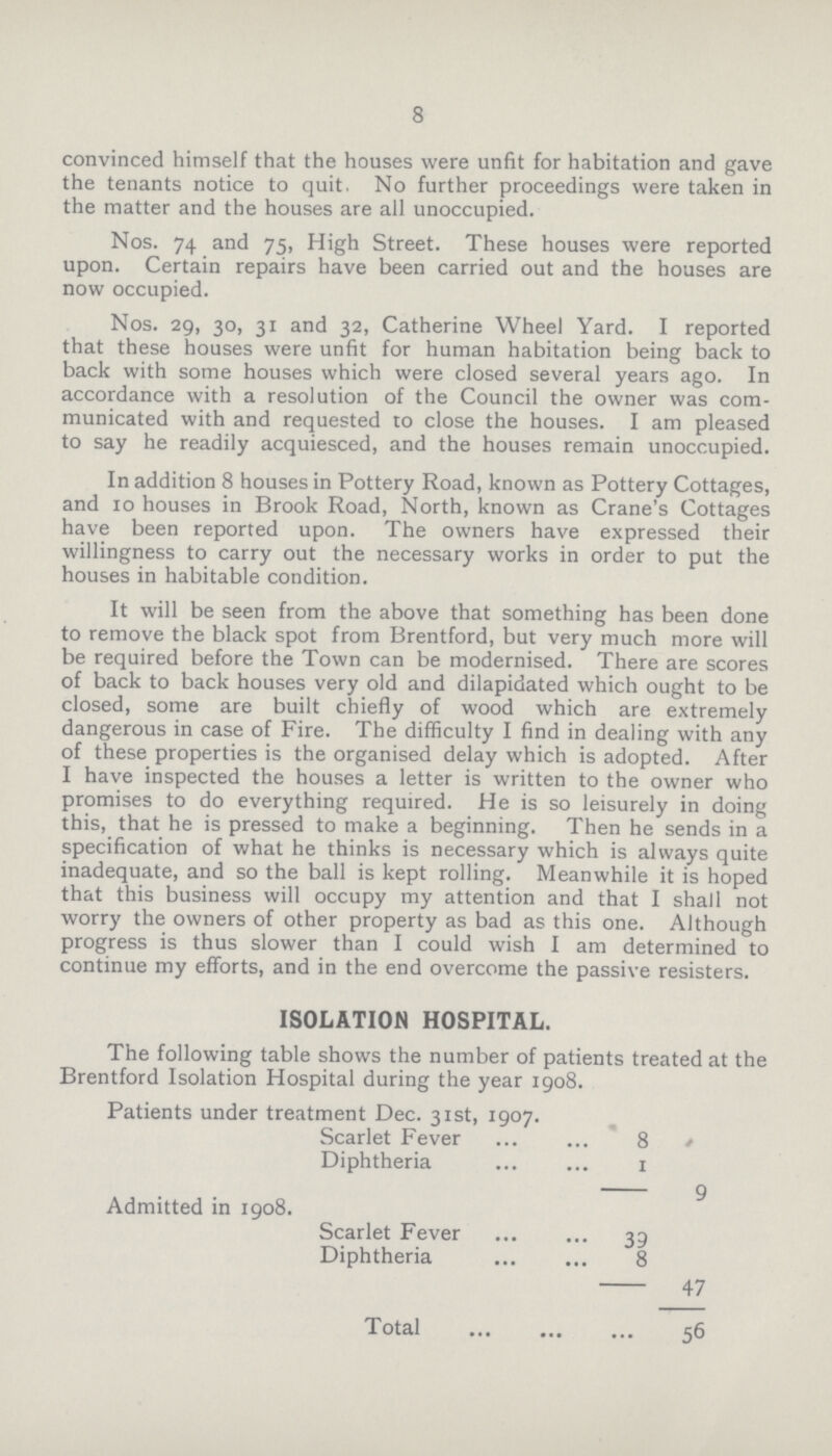 8 convinced himself that the houses were unfit for habitation and gave the tenants notice to quit, No further proceedings were taken in the matter and the houses are all unoccupied. Nos. 74 and 75, High Street. These houses were reported upon. Certain repairs have been carried out and the houses are now occupied. Nos. 29, 30, 31 and 32, Catherine Wheel Yard. I reported that these houses were unfit for human habitation being back to back with some houses which were closed several years ago. In accordance with a resolution of the Council the owner was com municated with and requested to close the houses. I am pleased to say he readily acquiesced, and the houses remain unoccupied. In addition 8 houses in Pottery Road, known as Pottery Cottages, and 10 houses in Brook Road, North, known as Crane's Cottages have been reported upon. The owners have expressed their willingness to carry out the necessary works in order to put the houses in habitable condition. It will be seen from the above that something has been done to remove the black spot from Brentford, but very much more will be required before the Town can be modernised. There are scores of back to back houses very old and dilapidated which ought to be closed, some are built chiefly of wood which are extremely dangerous in case of Fire. The difficulty I find in dealing with any of these properties is the organised delay which is adopted. After I have inspected the houses a letter is written to the owner who promises to do everything required. He is so leisurely in doing this, that he is pressed to make a beginning. Then he sends in a specification of what he thinks is necessary which is always quite inadequate, and so the ball is kept rolling. Meanwhile it is hoped that this business will occupy my attention and that I shall not worry the owners of other property as bad as this one. Although progress is thus slower than I could wish I am determined to continue my efforts, and in the end overcome the passive resisters. ISOLATION HOSPITAL. The following table shows the number of patients treated at the Brentford Isolation Hospital during the year 1908. Patients under treatment Dec. 31st, 1907. Scarlet Fever 8 4 Diphtheria 1 9 Admitted in 1908. Scarlet Fever 39 Diphtheria 8 47 Total 56