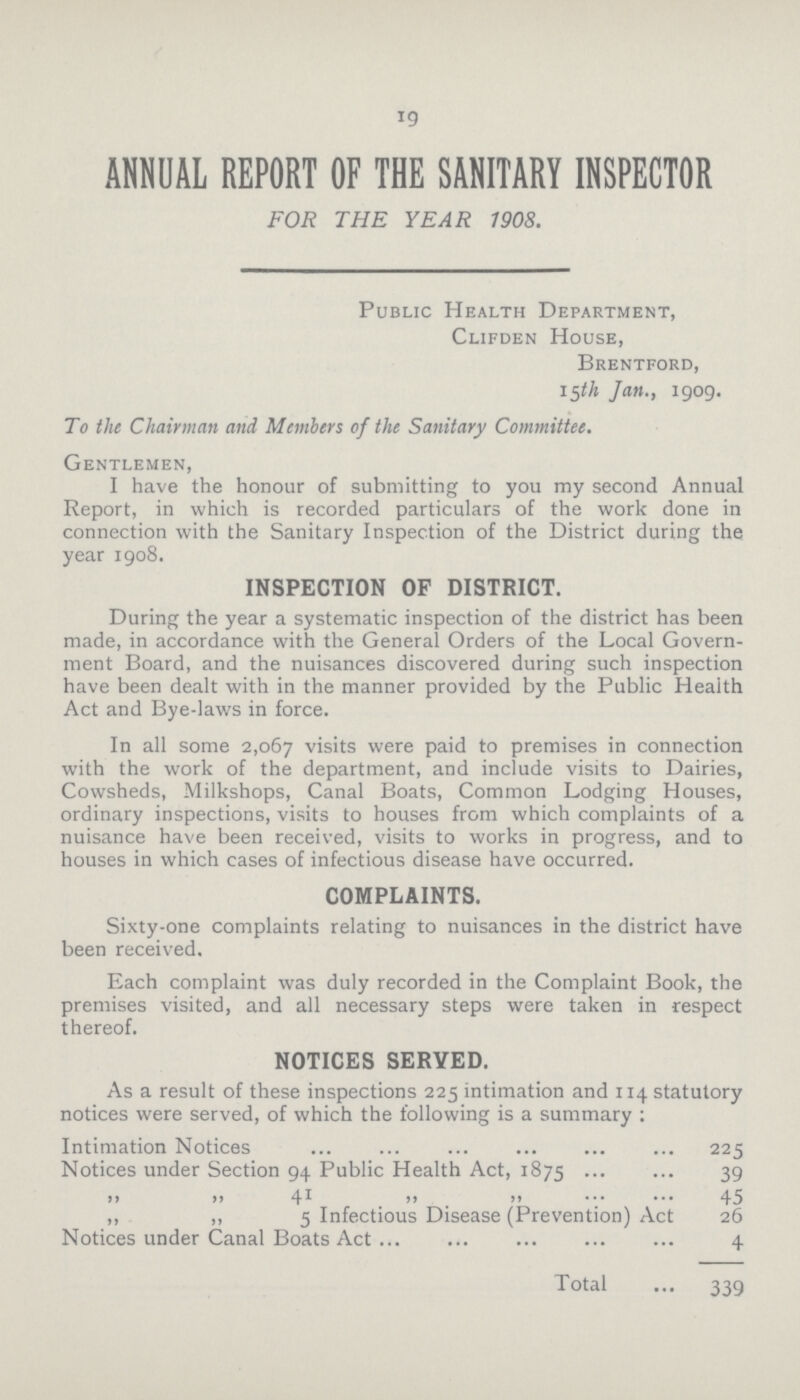 19 ANNUAL REPORT OF THE SANITARY INSPECTOR FOR THE YEAR 1908. Public Health Department, Clifden House, Brentford, 15th Jan., 1909. To the Chairman and Members of the Sanitary Committee. Gentlemen, I have the honour of submitting to you my second Annual Report, in which is recorded particulars of the work done in connection with the Sanitary Inspection of the District during the year 1908. INSPECTION OF DISTRICT. During the year a systematic inspection of the district has been made, in accordance with the General Orders of the Local Govern ment Board, and the nuisances discovered during such inspection have been dealt with in the manner provided by the Public Health Act and Bye-laws in force. In all some 2,067 visits were paid to premises in connection with the work of the department, and include visits to Dairies, Cowsheds, Milkshops, Canal Boats, Common Lodging Houses, ordinary inspections, visits to houses from which complaints of a nuisance have been received, visits to works in progress, and to houses in which cases of infectious disease have occurred. COMPLAINTS. Sixty-one complaints relating to nuisances in the district have been received. Each complaint was duly recorded in the Complaint Book, the premises visited, and all necessary steps were taken in respect thereof. NOTICES SERVED. As a result of these inspections 225 intimation and 114 statutory notices were served, of which the following is a summary: Intimation Notices 225 Notices under Section 94 Public Health Act, 1875 39 ,, ,, 41 ,, ,, 45 ,, ,, 5 Infectious Disease (Prevention) Act 26 Notices under Canal Boats Act 4 Total 339