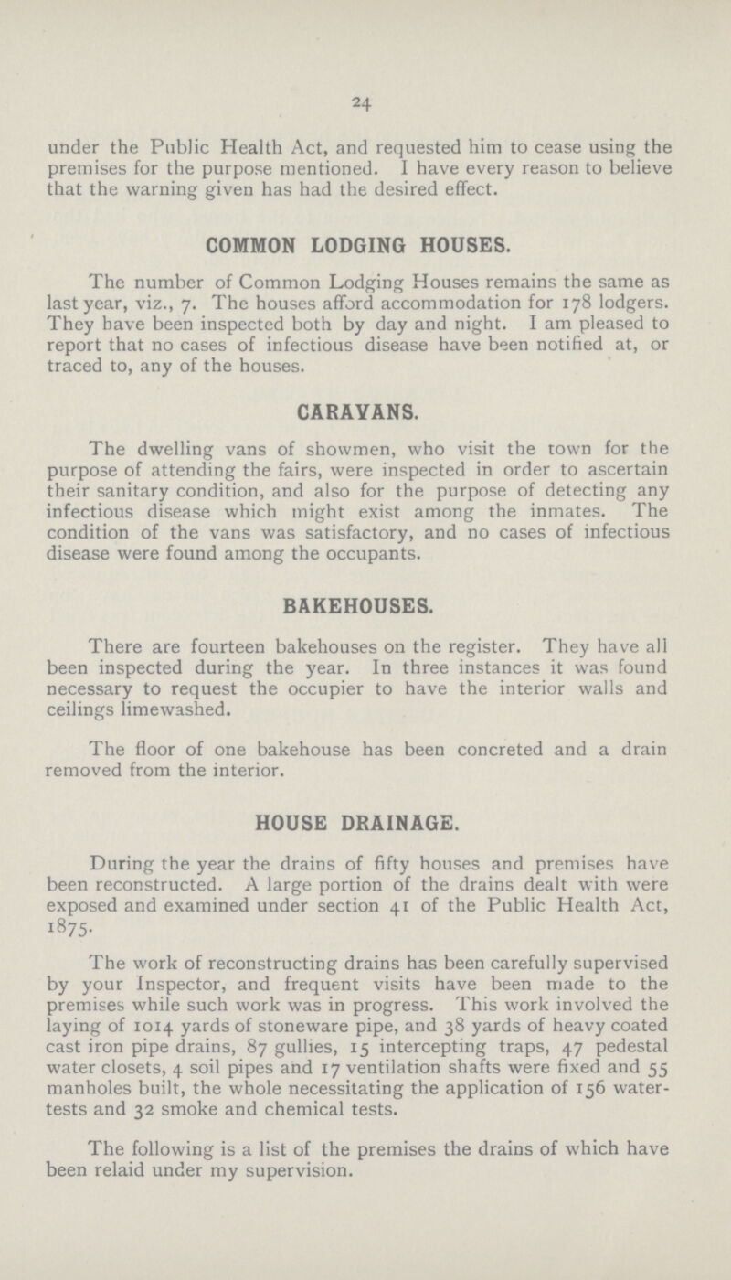 24 under the Public Health Act, and requested him to cease using the premises for the purpose mentioned. I have every reason to believe that the warning given has had the desired effect. COMMON LODGING HOUSES. The number of Common Lodging Houses remains the same as last year, viz., 7. The houses afford accommodation for 178 lodgers. They have been inspected both by day and night. I am pleased to report that no cases of infectious disease have been notified at, or traced to, any of the houses. CARAVANS. The dwelling vans of showmen, who visit the town for the purpose of attending the fairs, were inspected in order to ascertain their sanitary condition, and also for the purpose of detecting any infectious disease which might exist among the inmates. The condition of the vans was satisfactory, and no cases of infectious disease were found among the occupants. BAKEHOUSES. There are fourteen bakehouses on the register. They have all been inspected during the year. In three instances it was found necessary to request the occupier to have the interior walls and ceilings limewashed. The floor of one bakehouse has been concreted and a drain removed from the interior. HOUSE DRAINAGE. During the year the drains of fifty houses and premises have been reconstructed. A large portion of the drains dealt with were exposed and examined under section 41 of the Public Health Act, 1875. The work of reconstructing drains has been carefully supervised by your Inspector, and frequent visits have been made to the premises while such work was in progress. This work involved the laying of 1014 yards of stoneware pipe, and 38 yards of heavy coated cast iron pipe drains, 87 gullies, 15 intercepting traps, 47 pedestal water closets, 4 soil pipes and 17 ventilation shafts were fixed and 55 manholes built, the whole necessitating the application of 156 water tests and 32 smoke and chemical tests. The following is a list of the premises the drains of which have been relaid under my supervision.