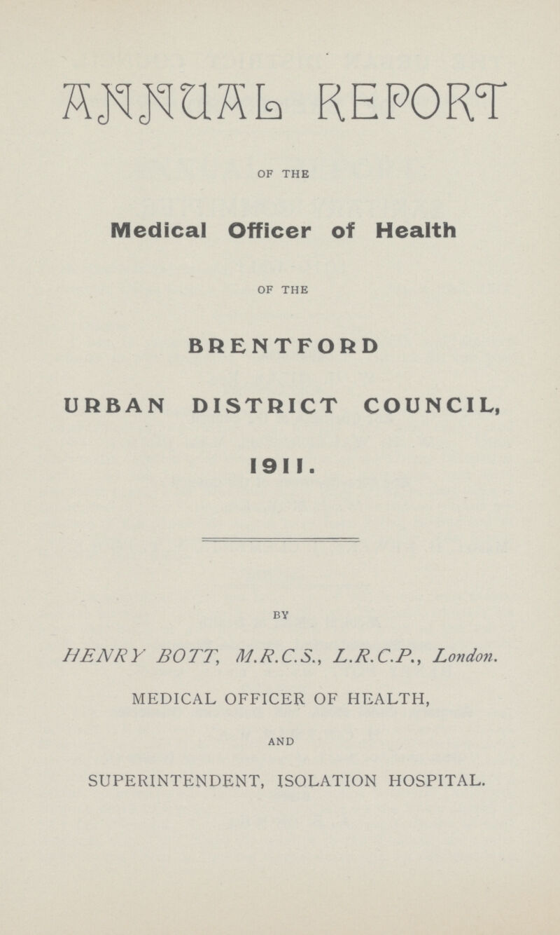 ANNUAL REPORT of the Medical Officer of Health of the BRENTFORD URBAN DISTRICT COUNCIL, 191I. by HENRY BOTT, M.R.C.S., L.R.C.P., London. MEDICAL OFFICER OF HEALTH, and SUPERINTENDENT, ISOLATION HOSPITAL.