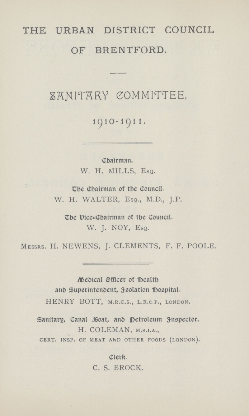 THE URBAN DISTRICT COUNCIL OF BRENTFORD. SANlTARY COMMITTEE, 1910-1911, Chairman. W. H. MILLS, Esq. The Chairman of tbc Council. W. H. WALTER, Esq., M.D., J.P. The Vice=Chairman of the Council. W. J. NOY, Esq. Messrs. H. NEWENS, J. CLEMENTS, F. F. POOLE. Medical Officer of Health and Superintendent, Isolation Hospital. HENRY BOTT, m.r.c.s., l.r.c.p., London. Sanitary, Canal Boat, and petroleum Inspector. H. COLEMAN, m.s.i.a., cert. insp. of meat and other foods (london). Clerk C. S. BROCK.
