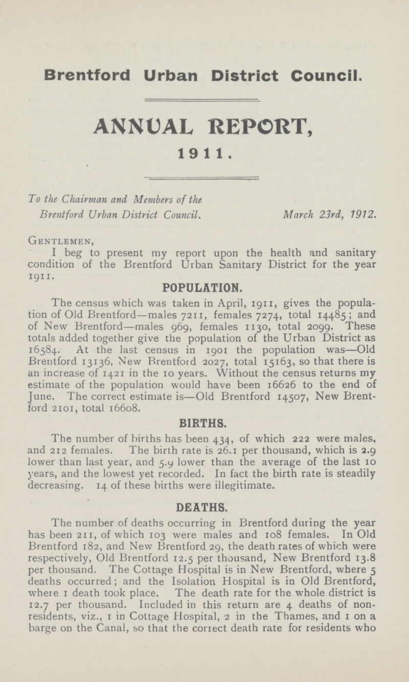 Brentford Urban District Council. ANNUAL REPORT, 1911. To the Chairman and Members of the Brentford Urban District Council. March 23rd, 1912. Gentlemen, I beg to present my report upon the health and sanitary condition of the Brentford Urban Sanitary District for the year 1911. POPULATION. The census which was taken in April, 1911, gives the popula tion of Old Brentford—males 7211, females 7274, total 14485; and of New Brentford—males 969, females 1130, total 2099. These totals added together give the population of the Urban District as 16584. At the last census in 1901 the population was—Old Brentford 13136, New Brentford 2027, total 15163, so that there is an increase of 1421 in the 10 years. Without the census returns my estimate of the population would have been 16626 to the end of June. The correct estimate is—Old Brentford 14507, New Brent ford 2101, total 16608. BIRTHS. The number of births has been 434, of which 222 were males, and 212 females. The birth rate is 26.1 per thousand, which is 2.9 lower than last year, and 5-y lower than the average of the last 10 years, and the lowest yet recorded. In fact the birth rate is steadily decreasing. 14 of these births were illegitimate. DEATHS. The number of deaths occurring in Brentford during the year has been 211, of which 103 were males and 108 females. In Old Brentford 182, and New Brentford 29, the death rates of which were respectively, Old Brentford 12.5 per thousand, New Brentford 13.8 per thousand. The Cottage Hospital is in New Brentford, where 5 deaths occurred ; and the Isolation Hospital is in Old Brentford, where 1 death took place. The death rate for the whole district is 12.7 per thousand. Included in this return are 4 deaths of non residents, viz., 1 in Cottage Hospital, 2 in the Thames, and 1 on a barge on the Canal, so that the correct death rate for residents who